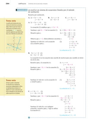 284 CAPÍTULO 6 Sistemas de ecuaciones lineales
en resolver un sistema de ecuaciones lineales por el método
de sustitución
Resuelve por sustitución.
A. 2x 1 5y 5 211 B. 5x 1 y 5 4 C. y 5 3x 2 1
y 5 3x 2 9 2x 2 3y 5 5 y 5 22x 2 6
A. 2x 1 5y 5 211 (1)
y 5 3x 2 9 (2)
La ecuación (2) establece que y 5 3x 2 9.
Sustituye y por 3x 2 9 en la ecuación (1).
Resuelve para x.
Observa que x 5 2. Ahora debemos encontrar y.
Sustituye el valor de x en la ecuación
(2) y resuelve para y.
B. 5x 1 y 5 4 (1)
2x 2 3y 5 5 (2)
La ecuación (1) es la ecuación más sencilla de resolver para una variable en térmi-
nos de la otra.
Resuelve para y la ecuación (1).
Sustituye y por 25x 1 4 en la ecuación (2).
Resuelve para x.
Sustituye el valor de x en la ecuación (1)
y resuelve para y.
C. y 5 3x 2 1 (1)
y 5 22x 2 6 (2)
Sustituye y por 22x 2 6 en la ecuación (1).
Resuelve para x.
Sustituye el valor de x en cualquier
ecuación y resuelve para y. Aquí se utiliza
la ecuación (1).
Concéntrate
2x 1 513x 2 92 5 211
2x 1 15x 2 45 5 211
17x 2 45 5 211
17x 5 34
x 5 2
(2) y 5 3x 2 9
y 5 3 # 2 2 9
y 5 6 2 9
y 5 23
La solución es 12, 232.
5x 1 y 5 4
y 5 25x 1 4
2x 2 3y 5 5
2x 2 3125x 1 42 5 5
2x 1 15x 2 12 5 5
17x 2 12 5 5
17x 5 17
x 5 1
(1) 5x 1 y 5 4
5112 1 y 5 4
5 1 y 5 4
y 5 21
La solución es 11, 212.
y 5 3x 2 1
22x 2 6 5 3x 2 1
25x 2 6 5 21
25x 5 5
x 5 21
y 5 3x 2 1
y 5 31212 2 1
y 5 23 2 1
y 5 24
La solución es 121, 242.
e
Toma nota
La gráfica del sistema de ecua-
ciones de la derecha se presenta
abajo. Observa que las rectas se
intersecan en el punto con las
coordenadas 12, 232, que es la
solución algebraica que determina-
mos con el método de sustitución.
2x + 5y = –11 (2, –3)
y = 3x – 9
–4
y
x
0 4
–4
–2
2
2
4
–2
Toma nota
Siempre puedes comprobar
la solución de un sistema de
ecuaciones independiente. Utiliza
la habilidad desarrollada en el
objetivo 6.1.1 para comprobar que
el par ordenado es una solución de
cada ecuación en el sistema.
 