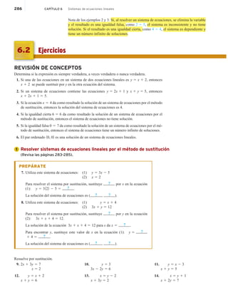 286 CAPÍTULO 6 Sistemas de ecuaciones lineales
Nota de los ejemplos 2 y 3: Si, al resolver un sistema de ecuaciones, se elimina la variable
y el resultado es una igualdad falsa, como 2 5 5, el sistema es inconsistente y no tiene
solución. Si el resultado es una igualdad cierta, como 4 5 4, el sistema es dependiente y
tiene un número infinito de soluciones.
Ejercicios
6.2
REVISIÓN DE CONCEPTOS
Determina si la expresión es siempre verdadera, a veces verdadera o nunca verdadera.
1. Si una de las ecuaciones en un sistema de dos ecuaciones lineales es y 5 x 1 2, entonces
x 1 2 se puede sustituir por y en la otra ecuación del sistema.
2. Si un sistema de ecuaciones contiene las ecuaciones y 5 2x 1 1 y x 1 y 5 5, entonces
x 1 2x 1 1 5 5.
3. Si la ecuación x 5 4 da como resultado la solución de un sistema de ecuaciones por el método
de sustitución, entonces la solución del sistema de ecuaciones es 4.
4. Si la igualdad cierta 6 5 6 da como resultado la solución de un sistema de ecuaciones por el
método de sustitución, entonces el sistema de ecuaciones no tiene solución.
5. Si la igualdad falsa 0 5 7 da como resultado la solución de un sistema de ecuaciones por el mé-
todo de sustitución, entonces el sistema de ecuaciones tiene un número infinito de soluciones.
6. El par ordenado 10, 02 es una solución de un sistema de ecuaciones lineales.
Resolver sistemas de ecuaciones lineales por el método de sustitución
(Revisa las páginas 283-285).
PREPÁRATE
7. Utiliza este sistema de ecuaciones: (1) y 5 3x 2 5
(2) x 5 2
Para resolver el sistema por sustitución, sustituye ? por x en la ecuación
(1): y 5 3122 2 5 5 ? .
La solución del sistema de ecuaciones es ( ? , ? ).
8. Utiliza este sistema de ecuaciones: (1) y 5 x 1 4
(2) 3x 1 y 5 12
Para resolver el sistema por sustitución, sustituye ? por y en la ecuación
(2): 3x 1 x 1 4 5 12.
La solución de la ecuación 3x 1 x 1 4 5 12 para x da x 5 ? .
Para encontrar y, sustituye este valor de x en la ecuación (1): y 5 ?
1 4 5 ? .
La solución del sistema de ecuaciones es ( ? , ? ).
Resuelve por sustitución.
9. 2x 1 3y 5 7
x 5 2
12. y 5 x 1 2
x 1 y 5 6
10. y 5 3
3x 2 2y 5 6
13. x 5 y 2 2
x 1 3y 5 2
11. y 5 x 2 3
x 1 y 5 5
14. x 5 y 1 1
x 1 2y 5 7
1
 
