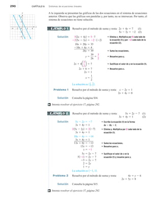 290 CAPÍTULO 6 Sistemas de ecuaciones lineales
A la izquierda se presentan las gráficas de las dos ecuaciones en el sistema de ecuaciones
anterior. Observa que las gráficas son paralelas y, por tanto, no se intersecan. Por tanto, el
sistema de ecuaciones no tiene solución.
Resuelve por el método de suma y resta: 2x 1 4y 5 7 (1)
5x 2 3y 5 22 (2)
Solución 512x 1 4y2 5 5 # 7 • Elimina x. Multiplica por 5 cada lado de
la ecuación (1) y por 22 cada lado de la
ecuación (2).
2215x 2 3y2 5 22 # 1222
10x 1 20y 5 35
210x 1 6y 5 4
26y 5 39 • Suma las ecuaciones.
y 5
39
26
5
3
2
• Resuelve para y.
2x 1 4a
3
2
b 5 7 • Sustituye el valor de y en la ecuación (1).
2x 1 6 5 7 • Resuelve para x.
2x 5 1
x 5
1
2
La solución es 11
2, 3
2 2.
Problema 1 Resuelve por el método de suma y resta: x 2 2y 5 1
2x 1 4y 5 0
Solución Consulta la página S14.
Intenta resolver el ejercicio 17, página 292.
Resuelve por el método de suma y resta: 5x 5 2y 2 7 (1)
3x 1 4y 5 1 (2)
Solución 5x 2 2y 5 27 • Escribe la ecuación (1) en la forma
Ax 1 By 5 C.
• Elimina y. Multiplica por 2 cada lado de la
ecuación (1).
• Suma las ecuaciones.
• Resuelve para x.
• Sustituye el valor de x en la
ecuación (1) y resuelve para y.
3x 1 4y 5 1
215x 2 2y2 5 21272
3x 1 4y 5 1
10x 2 4y 5 214
3x 1 4y 5 1
13x 1 0y 5 213
13x 5 213
x 5 21
5x 5 2y 2 7
51212 5 2y 2 7
25 5 2y 2 7
2 5 2y
1 5 y
La solución es 121, 12.
Problema 2 Resuelve por el método de suma y resta: 4x 5 y 2 6
2x 1 5y 5 8
Solución Consulta la página S15.
Intenta resolver el ejercicio 37, página 292.
–4 0 4
–4
–2
2
2
–2
4
y
x
EJEMPLO 1
†
EJEMPLO 2
†
 