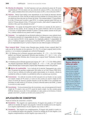 300 CAPÍTULO 6 Sistemas de ecuaciones lineales
31. Mezclas de alimentos Un chef repostero creó una solución de azúcar de 50 onzas
constituida por 34% de azúcar con una solución de azúcar al 20% y otra solución al
40%. ¿Qué cantidad utilizó de la solución de azúcar al 20% y de la solución al 40%?
32. Salarios Shelly Egan trabaja como dependiente en una tienda de abarrotes durante
sus vacaciones de verano. Recibe un salario por hora estándar en el horario diurno, pero
un salario por hora más alto en el turno de noche. Una semana trabajó 17 horas duran-
te el día y 8 horas por la noche y ganó $216. La semana siguiente ganó $246 por un
total de 12 horas durante el día y 15 horas por la noche. ¿Qué salario le pagan por hora
durante el día y por hora durante la noche?
33. Deportes Un equipo de basquetbol anotó 87 puntos en canastas de dos puntos y
canastas de tres puntos. Si las canastas de dos puntos hubieran sido de tres puntos
y viceversa, el equipo habría anotado 93 puntos. Calcula cuántas canastas de dos pun-
tos y cuántas canastas de tres puntos anotó el equipo.
34. Consumo Los empleados de una ferretería pidieron el almuerzo a una cafetería local.
El almuerzo consistió en 4 emparedados de pavo y 7 órdenes de papas a la francesa, con
un costo total de $38.30. Al día siguiente, los empleados pidieron 5 emparedados de
pavo y 5 órdenes de papas a la francesa y el total fue $40.75. ¿Cuánto cobra la cafetería
por un emparedado de pavo? ¿Cuál es el precio de una orden de papas a la francesa?
Peso corporal ideal Existen varias fórmulas para calcular el peso corporal ideal. En
cada una de las fórmulas en los ejercicios 35 y 36, W es el peso corporal ideal en kilo-
gramos y x es la estatura en pulgadas por arriba de 60 pulgadas.
35. J. D. Robinson dio la fórmula siguiente para hombres: W 5 52 1 1.9x. D. R. Miller
publicó una fórmula ligeramente diferente para hombres: W 5 56.2 1 1.41x. ¿Con
qué estatura ambas fórmulas dan el mismo peso corporal ideal? Redondea al entero
más próximo.
36. J. D. Robinson dio la fórmula siguiente para mujeres: W 5 49 1 1.7x. D. R. Miller publicó
una fórmula ligeramente diferente para mujeres: W 5 53.1 1 1.36x. ¿Con qué estatura
ambas fórmulas dan el mismo peso corporal ideal? Redondea al entero más próximo.
37. Ahorro de combustible Lee el artículo de la derecha. Supongamos que consu-
mes 10 galones de gasolina conduciendo 208 millas en un Ford Taurus FWD 2010.
Con los nuevos cálculos de millas por galón mencionados en el artículo, calcula la
cantidad de millas en ciudad y la cantidad de millas en carretera que recorriste.
38. Inversiones Un club de inversión invirtió una parte de sus fondos en una cuenta
con interés simple de 9% anual y el resto en otra cuenta con interés simple de 8%
anual. El monto de intereses ganados durante un año fue $860. Si las cantidades de-
positadas en cada cuenta se invirtieran, el interés obtenido habría sido $840. ¿Cuánto
se invirtió en cada cuenta?
39. Inversiones Un inversionista tiene dos inversiones, una con una ganancia de interés
simple de 5% anual y otra con 4.5% anual de interés simple. Las dos cuentas ganan
$240 de intereses en un año. Si las cantidades en cada cuenta se invirtieran, el interés
ganado sería $235. ¿Cuánto se invirtió en la cuenta al 5%?
APLICACIÓN DE CONCEPTOS
Anota un sistema de ecuaciones y resuelve.
40. Geometría Dos ángulos son suplementarios. El ángulo más grande es 15° más del
doble de la medida del ángulo más pequeño. Calcula las medidas de los dos ángulos.
(Los ángulos suplementarios son dos ángulos cuya suma es 180°.)
41. Geometría Dos ángulos son complementarios. El ángulo más grande es cuatro ve-
ces la medida del ángulo más pequeño. Calcula las medidas de los dos ángulos. (Los
ángulos complementarios son dos ángulos cuya suma es 90°.)
Andi
Berger/Shutterstock.com
x
4x
En las noticias
Nuevos cálculos de
millas por galón
A partir de los nuevos
modelos 2008, la Agencia
de Protección Ambiental
utiliza un nuevo método
para calcular el millaje por
galón para los vehículos
motorizados. En general, las
estimaciones son más bajas
que antes. Por ejemplo, con
base en el nuevo método, el
millaje para un Ford Taurus
FWD 2010 es 18 mpg en
ciudad y 25 mpg en carretera.
Fuente: www.fueleconomy.gov
 