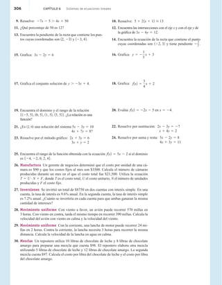 9. Resuelve: 27x 2 5 . 4x 1 50
11. ¿Qué porcentaje de 50 es 12?
13. Encuentra la pendiente de la recta que contiene los pun-
tos cuyas coordenadas son 12, 232 y 123, 42.
15. Grafica: 3x 2 2y 5 6
17. Grafica el conjunto solución de y . 23x 1 4.
19. Encuentra el dominio y el rango de la relación
5125, 52, 10, 52, 11, 52, 15, 52 6. ¿La relación es una
función?
21. ¿Es 12, 02 una solución del sistema 5x 2 3y 5 10
4x 1 7y 5 8?
23. Resuelve por el método gráfico: 2x 1 3y 5 6
3x 1 y 5 2
10. Resuelve: 5 1 21x 1 12 # 13
12. Encuentra las intersecciones con el eje x y con el eje y de
la gráfica de 3x 2 6y 5 12.
14. Encuentra la ecuación de la recta que contiene el punto
cuyas coordenadas son 122, 32 y tiene pendiente 2
3
2 .
16. Grafica: y 5 2
1
3
x 1 3
18. Grafica: f1x2 5
3
4
x 1 2
20. Evalúa f1x2 5 22x 2 5 en x 5 24.
22. Resuelve por sustitución: 2x 2 3y 5 27
x 1 4y 5 2
24. Resuelve por suma y resta: 5x 2 2y 5 8
4x 1 3y 5 11
25. Encuentra el rango de la función obtenida con la ecuación f1x2 5 5x 2 2 si el dominio
es 524, 22, 0, 2, 46.
26. Manufactura Un gerente de negocios determinó que el costo por unidad de una cá-
mara es $90 y que los costos fijos al mes son $3500. Calcula el número de cámaras
producidas durante un mes en el que el costo total fue $21,500. Utiliza la ecuación
T 5 U # N 1 F, donde T es el costo total, U el costo unitario, N el número de unidades
producidas y F el costo fijo.
27. Inversiones Se invirtió un total de $8750 en dos cuentas con interés simple. En una
cuenta, la tasa de interés es 9.6% anual. En la segunda cuenta, la tasa de interés simple
es 7.2% anual. ¿Cuánto se invertiría en cada cuenta para que ambas ganaran la misma
cantidad de intereses?
28. Movimiento uniforme Con viento a favor, un avión puede recorrer 570 millas en
3 horas. Con viento en contra, tarda el mismo tiempo en recorrer 390 millas. Calcula la
velocidad del avión con viento en calma y la velocidad del viento.
29. Movimiento uniforme Con la corriente, una lancha de motor puede recorrer 24 mi-
llas en 2 horas. Contra la corriente, la lancha necesita 3 horas para recorrer la misma
distancia. Calcula la velocidad de la lancha en agua en calma.
30. Mezclas Un repostero utiliza 10 libras de chocolate de leche y 8 libras de chocolate
amargo para preparar una mezcla que cuesta $98. El repostero elabora otra mezcla
utilizando 5 libras de chocolate de leche y 12 libras de chocolate amargo. La segunda
mezcla cuesta $97. Calcula el costo por libra del chocolate de leche y el costo por libra
del chocolate amargo.
306 CAPÍTULO 6 Sistemas de ecuaciones lineales
 