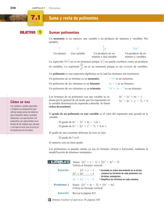 308 CAPÍTULO 7 Polinomios
OBJETIVO 1 Sumar polinomios
Un monomio es un número, una variable o un producto de números y variables. Por
ejemplo,
7 b
2
3
a 12xy2
Un número Una variable Un producto de un Un producto de un
número y una variable número y variables
La expresión 3x no es un monomio porque x no puede escribirse como un producto
de variables. La expresión
2x
y2 no es un monomio porque es un cociente de variables.
Un polinomio es una expresión algebraica en la cual los términos son monomios.
Un polinomio de un término es un monomio. 27x2
es un monomio.
Un polinomio de dos términos es un binomio. 4x 1 2 es un binomio.
Un polinomio de tres términos es un trinomio. 7x2
1 5x 2 7 es un trinomio.
Los términos de un polinomio con una variable se or-
denan por lo general de tal modo que los exponentes en
la variable disminuyen de izquierda a derecha. Se llama
orden descendente.
El grado de un polinomio en una variable es el valor del exponente más grande en la
variable.
El grado de 4x3
2 3x2
1 6x 2 1 es 3.
El grado de 5y4
2 2y3
1 y2
2 7y 1 8 es 4.
El grado de una constante diferente de cero es cero.
El grado de 7 es 0.
El número cero no tiene grado.
Los polinomios se pueden sumar, ya sea en formato vertical u horizontal, mediante la
simplificación de términos semejantes.
Suma: 12x2
1 x 2 12 1 13x3
1 4x2
2 52
Utiliza el formato vertical.
Solución 2x2
1 x 2 1 • Acomoda en orden descendente en la misma
columna los términos de cada polinomio con
términos semejantes.
• Simplifica los términos en cada columna.
3x3
1 4x2
2 5
3x3
1 6x2
1 x 2 6
Problema 1 Suma: 12x2
1 4x 2 32 1 15x2
2 6x2
Utiliza un formato vertical.
Solución Revisa la página S15.
Intenta resolver el ejercicio 19, página 310.
4x3
2 3x2
1 6x 2 1
5y4
2 2y3
1 y2
2 7y 1 8
EJEMPLO 1
†
7.1 Suma y resta de polinomios
Cómo se usa
Los celulares, sondas espaciales
y módems son dispositivos que
utilizan largas series de números
para transmitir datos a grandes
distancias. Las operaciones con
polinomios son importantes en el
diseño de los códigos que calculan
y corrigen errores que ocurren en
la transmisión de los datos.
 