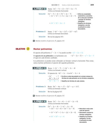 SECCIÓN 7.1 Suma y resta de polinomios 309
Suma: 13x3
2 7x 1 22 1 17x2
1 2x 2 72
Utiliza un formato horizontal.
Solución 13x3
2 7x 1 22 1 17x2
1 2x 2 72 • Utiliza las propiedades
conmutativa y asociativa
de la suma para reordenar
y agrupar los términos
semejantes.
• Simplifica los términos
semejantes y escribe
el polinomio en orden
descendente.
5 3x3
1 7x2
1 127x 1 2x2 1 12 2 72
5 3x3
1 7x2
2 5x 2 5
Problema 2 Suma: 124x2
2 3xy 1 2y2
2 1 13x2
2 4y2
2
Utiliza un formato horizontal.
Solución Revisa las páginas S15.
Intenta resolver el ejercicio 25, página 311.
OBJETIVO 2 Restar polinomios
El opuesto del polinomio x2
2 2x 1 3 se puede escribir 21x2
2 2x 1 32.
El opuesto de un polinomio es el polinomio con
el signo de cada término cambiado.
Los polinomios se pueden restar utilizando un formato vertical u horizontal. Para restar,
suma al primer polinomio el opuesto del segundo polinomio.
Resta: 123x2
2 72 2 128x2
1 3x 2 42
Utiliza un formato vertical.
Solución El opuesto de 28x2
1 3x 2 4 es 8x2
2 3x 1 4.
23x2
2 7
28x2
2 3x 1 4
5x2
2 3x 2 3
Problema 3 Resta: 18y2
2 4xy 1 x2
2 2 12y2
2 xy 1 5x2
2
Utiliza un formato vertical.
Solución Revisa la página S15.
Intenta resolver el ejercicio 43, página 311.
Resta: 15x2
2 3x 1 42 2 123x3
2 2x 1 82
Utiliza un formato horizontal.
Solución 15x2
2 3x 1 42 2 123x3
2 2x 1 82
5 15x2
2 3x 1 42 1 13x3
1 2x 2 82 • Reescribe la resta como
suma del opuesto.
5 3x3
1 5x2
1 123x 1 2x2 1 14 2 82 • Reacomoda y agrupa los
términos semejantes.
5 3x3
1 5x2
2 x 2 4 • Simplifica los términos
semejantes. Escribe
el polinomio en orden
descendente.
EJEMPLO 2
†
21x2
2 2x 1 32 5 2x2
1 2x 2 3
EJEMPLO 3
†
EJEMPLO 4
• Escribe en orden descendente en la misma columna los
términos de cada polinomio con los términos semejantes.
• Simplifica los términos de cada columna.
 