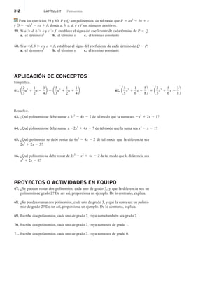 312 CAPÍTULO 7 Polinomios
Para los ejercicios 59 y 60, P y Q son polinomios, de tal modo que P 5 ax2
2 bx 1 c
y Q 5 2dx2
2 ex 1 f , donde a, b, c, d, e y f son números positivos.
59. Si a . d, b . e y c . f , establece el signo del coeficiente de cada término de P 2 Q.
a. el término x2
b. el término x c. el término constante
60. Si a d, b  e y c , f , establece el signo del coeficiente de cada término de Q 2 P.
a. el término x2
b. el término x c. el término constante
APLICACIÓN DE CONCEPTOS
Simplifica.
61. a
2
3
a2
1
1
2
a 2
3
4
b 2 a
5
3
a2
1
1
2
a 1
1
4
b 62. a
3
5
x2
1
1
6
x 2
5
8
b 1 a
2
5
x2
1
5
6
x 2
3
8
b
Resuelve.
63. ¿Qué polinomio se debe sumar a 3x2
2 4x 2 2 de tal modo que la suma sea 2x2
1 2x 1 1?
64. ¿Qué polinomio se debe sumar a 22x3
1 4x 2 7 de tal modo que la suma sea x2
2 x 2 1?
65. ¿Qué polinomio se debe restar de 6x2
2 4x 2 2 de tal modo que la diferencia sea
2x2
1 2x 2 5?
66. ¿Qué polinomio se debe restar de 2x3
2 x2
1 4x 2 2 de tal modo que la diferencia sea
x3
1 2x 2 8?
PROYECTOS O ACTIVIDADES EN EQUIPO
67. ¿Se pueden restar dos polinomios, cada uno de grado 3, y que la diferencia sea un
polinomio de grado 2? De ser así, proporciona un ejemplo. De lo contrario, explica.
68. ¿Se pueden sumar dos polinomios, cada uno de grado 3, y que la suma sea un polino-
mio de grado 2? De ser así, proporciona un ejemplo. De lo contrario, explica.
69. Escribe dos polinomios, cada uno de grado 2, cuya suma también sea grado 2.
70. Escribe dos polinomios, cada uno de grado 2, cuya suma sea de grado 1.
71. Escribe dos polinomios, cada uno de grado 2, cuya suma sea de grado 0.
 