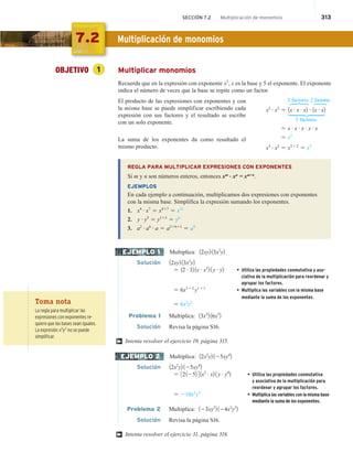 SECCIÓN 7.2 Multiplicación de monomios 313
OBJETIVO 1 Multiplicar monomios
Recuerda que en la expresión con exponente x5
, x es la base y 5 el exponente. El exponente
indica el número de veces que la base se repite como un factor.
El producto de las expresiones con exponentes y con
la misma base se puede simplificar escribiendo cada
expresión con sus factores y el resultado se escribe
con un solo exponente.
La suma de los exponentes da como resultado el
mismo producto.
REGLA PARA MULTIPLICAR EXPRESIONES CON EXPONENTES
Si m y n son números enteros, entonces xm . xn
= xm+n
.
EJEMPLOS
En cada ejemplo a continuación, multiplicamos dos expresiones con exponentes
con la misma base. Simplifica la expresión sumando los exponentes.
1. x4 # x7
5 x417
5 x11
2. y # y5
5 y115
5 y6
3. a2 # a6 # a 5 a21611
5 a9
Multiplica: 12xy2 13x2
y2
Solución 12xy2 13x2
y2
5 12 # 32 1x # x2
2 1 y # y2 • Utiliza las propiedades conmutativa y aso-
ciativa de la multiplicación para reordenar y
agrupar los factores.
5 6x112
y111
• Multiplica las variables con la misma base
mediante la suma de los exponentes.
5 6x3
y2
Problema 1 Multiplica: 13x2
2 16x3
2
Solución Revisa la página S16.
Intenta resolver el ejercicio 19, página 315.
Multiplica: 12x2
y2 125xy4
2
Solución 12x2
y2 125xy4
2
5 321252 41x2 # x2 1 y # y4
2 • Utiliza las propiedades conmutativa
y asociativa de la multiplicación para
reordenar y agrupar los factores.
5 210x3
y5
• Multiplica las variables con la misma base
mediante la suma de los exponentes.
Problema 2 Multiplica: 123xy2
2 124x2
y3
2
Solución Revisa la página S16.
Intenta resolver el ejercicio 31, página 316.
3 factores 2 factores
x3 # x2
5 1x # x # x2 # 1x # x2
5 factores
5 x # x # x # x # x
5 x5
x3 # x2
5 x312
5 x5
H
H
6
EJEMPLO 1
†
EJEMPLO 2
†
Toma nota
La regla para multiplicar las
expresiones con exponentes re-
quiere que las bases sean iguales.
La expresión x3
y2
no se puede
simplificar.
7.2 Multiplicación de monomios
 
