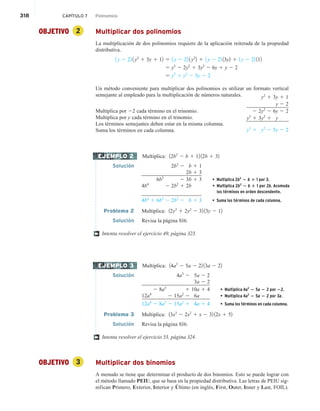 318 CAPÍTULO 7 Polinomios
OBJETIVO 2 Multiplicar dos polinomios
La multiplicación de dos polinomios requiere de la aplicación reiterada de la propiedad
distributiva.
1 y 2 22 1 y2
1 3y 1 12 5 1 y 2 22 1 y2
2 1 1 y 2 22 13y2 1 1 y 2 22 112
5 y3
2 2y2
1 3y2
2 6y 1 y 2 2
5 y3
1 y2
2 5y 2 2
Un método conveniente para multiplicar dos polinomios es utilizar un formato vertical
semejante al empleado para la multiplicación de números naturales.
Multiplica por 22 cada término en el trinomio.
Multiplica por y cada término en el trinomio.
Los términos semejantes deben estar en la misma columna.
Suma los términos en cada columna.
Multiplica: 12b3
2 b 1 12 12b 1 32
Solución 2b3
2 b 1 1
2b3
2 2b 1 3
6b3
2 3b 1 3 • Multiplica 2b3
2 b 1 1 por 3.
4b4
2 2b2
1 2b
4b4
1 6b3
2 2b2
2 b 1 3 • Suma los términos de cada columna.
Problema 2 Multiplica: 12y3
1 2y2
2 32 13y 2 12
Solución Revisa la página S16.
Intenta resolver el ejercicio 49, página 323.
Multiplica: 14a3
2 5a 2 22 13a 2 22
Solución 4a3
2 5a 2 2
3a 2 2
2 8a3
1 10a 1 4 • Multiplica 4a3
2 5a 2 2 por 22.
12a4
2 15a2
2 6a • Multiplica 4a3
2 5a 2 2 por 3a.
12a4
2 8a3
2 15a2
1 4a 1 4 • Suma los términos en cada columna.
Problema 3 Multiplica: 13x3
2 2x2
1 x 2 32 12x 1 52
Solución Revisa la página S16.
Intenta resolver el ejercicio 53, página 324.
OBJETIVO 3 Multiplicar dos binomios
A menudo se tiene que determinar el producto de dos binomios. Esto se puede lograr con
el método llamado PEIU, que se basa en la propiedad distributiva. Las letras de PEIU sig-
nifican Primero, Exterior, Interior y Último (en inglés, First, Outer, Inner y Last, FOIL).
y2
1 3y 1 1
y 2 2
2 2y2
2 6y 2 2
y3
1 3y2
1 y
y3
1 y2
2 5y 2 2
EJEMPLO 2
†
EJEMPLO 3
†
• Multiplica 2b3
2 b 1 1 por 2b. Acomoda
los términos en orden descendente.
 