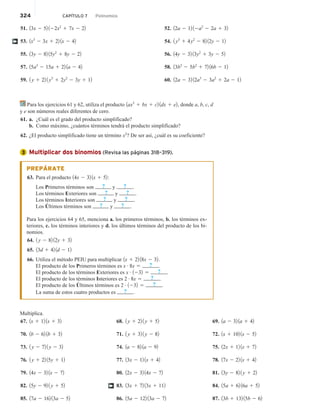 324 CAPÍTULO 7 Polinomios
51. 13x 2 52 122x2
1 7x 2 22
53. 1x3
2 3x 1 22 1x 2 42
55. 13y 2 82 15y2
1 8y 2 22
57. 15a3
2 15a 1 22 1a 2 42
59. 1 y 1 22 1 y3
1 2y2
2 3y 1 12
52. 12a 2 12 12a2
2 2a 1 32
54. 1 y3
1 4y2
2 82 12y 2 12
56. 14y 2 32 13y2
1 3y 2 52
58. 13b3
2 5b2
1 72 16b 2 12
60. 12a 2 32 12a3
2 3a2
1 2a 2 12
†
Para los ejercicios 61 y 62, utiliza el producto 1ax3
1 bx 1 c2 1dx 1 e2, donde a, b, c, d
y e son números reales diferentes de cero.
61. a. ¿Cuál es el grado del producto simplificado?
b. Como máximo, ¿cuántos términos tendrá el producto simplificado?
62. ¿El producto simplificado tiene un término x2
? De ser así, ¿cuál es su coeficiente?
Multiplicar dos binomios (Revisa las páginas 318–319).
PREPÁRATE
63. Para el producto 14x 2 32 1x 1 52:
Los Primeros términos son ? y ? .
Los términos Exteriores son ? y ? .
Los términos Interiores son ? y ? .
Los Últimos términos son ? y ? .
Para los ejercicios 64 y 65, menciona a. los primeros términos, b. los términos ex-
teriores, c. los términos interiores y d. los últimos términos del producto de los bi-
nomios.
64. 1 y 2 82 12y 1 32
65. 13d 1 42 1d 2 12
66. Utiliza el método PEIU para multiplicar 1x 1 22 18x 2 32.
El producto de los Primeros términos es x # 8x 5 ? .
El producto de los términos Exteriores es x # 1232 5 ? .
El producto de los términos Interiores es 2 # 8x 5 ? .
El producto de los Últimos términos es 2 # 1232 5 ? .
La suma de estos cuatro productos es ? .
Multiplica.
67. 1x 1 12 1x 1 32
70. 1b 2 62 1b 1 32
73. 1 y 2 72 1 y 2 32
76. 1 y 1 22 15y 1 12
79. 14x 2 32 1x 2 72
82. 15y 2 92 1 y 1 52
85. 17a 2 162 13a 2 52
68. 1 y 1 22 1 y 1 52
71. 1 y 1 32 1 y 2 82
74. 1a 2 82 1a 2 92
77. 13x 2 12 1x 1 42
80. 12x 2 32 14x 2 72
83. 13x 1 72 13x 1 112
86. 15a 2 122 13a 2 72
69. 1a 2 32 1a 1 42
72. 1x 1 102 1x 2 52
75. 12x 1 12 1x 1 72
78. 17x 2 22 1x 1 42
81. 13y 2 82 1 y 1 22
84. 15a 1 62 16a 1 52
87. 13b 1 132 15b 2 62
†
3
 