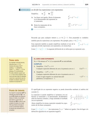 SECCIÓN 7.4 Exponentes con números enteros y notación científica 329
en dividir las expresiones con exponentes
Simplifica. A.
a7
a3 B.
r8
s6
r7
s
A. Las bases son iguales. Resta el exponente
a7
a3 5 a723
5 a4
en el denominador del exponente en
el numerador.
B. Resta los exponentes de las
r8
s6
r7
s
5 r827
s621
5 rs5
bases semejantes.
Recuerda que para cualquier número a, a 2 0,
a
a 5 1. Esta propiedad es verdadera
también para las expresiones con exponentes. Por ejemplo, para x 2 0,
x4
x4 5 1.
Esta expresión también se puede simplificar mediante el uso de la
regla para dividir expresiones con exponentes y la misma base.
Como
x4
x4 5 1 y
x4
x4 5 x0
, la siguiente definición de se utiliza para un exponente cero.
EL CERO COMO EXPONENTE
Si x 2 0, entonces x0
5 1. La expresión 00
no está definida.
EJEMPLOS
1. Simplifica: 112a3
20
, a 2 0
Cualquier expresión diferente de cero a la potencia cero es 1. 112a3
20
5 1
2. Simplifica: 21y4
20
, y 2 0
Cualquier expresión diferente de cero a la potencia cero es 1.
Como el signo negativo se calcula fuera del 21y4
20
5 21
paréntesis, la respuesta es –1.
El significado de un exponente negativo se puede desarrollar mediante el análisis del
cociente
x4
x6 .
La expresión se puede simplificar si anotamos con sus
factores el numerador y el denominador, dividiéndolos
entre los factores comunes, y luego anotando el resultado
con un exponente.
Ahora simplifica la misma expresión restando los expo-
nentes de las bases semejantes.
Como x4
x6 5
1
x2 y
x4
x6 5 x 22
, las expresiones
1
x2 y x22
deben ser iguales. Esto da lugar a la
definición siguiente de un exponente negativo.
Concéntrate
x4
x4
5 x424
5 x0
x4
x6 5
x
1
# x
1
# x
1
# x
1
x
1
# x
1
# x
1
# x
1
# x # x
5
1
x2
x4
x6 5 x426
5 x22
Toma nota
En el ejemplo 1 del lado derecho,
indicamos que a 2 0. Si
tratamos de evaluar 112a3
20
cuando a 5 0, obtenemos
3121023
40
5 312102 40
5 00
. Sin
embargo, 00
no está definido.
Por tanto, debemos suponer que
a 2 0. Para evitar establecer esta
restricción para todos los ejemplos
o ejercicios, supondremos que las
variables no adoptan valores que
resultan en la expresión 00
.
Punto de interés
En el siglo XV, la expresión 122m
se
utilizaba para expresar 12x22
. El
uso de m reflejaba una influencia
italiana. En Italia, m se utilizaba
para menos y p para más. Se
entendía que 2m se refería a una
variable sin nombre. En el siglo
XVII, Isaac Newton introdujo el
uso de un exponente negativo,
la notación que utilizamos en la
actualidad.
 