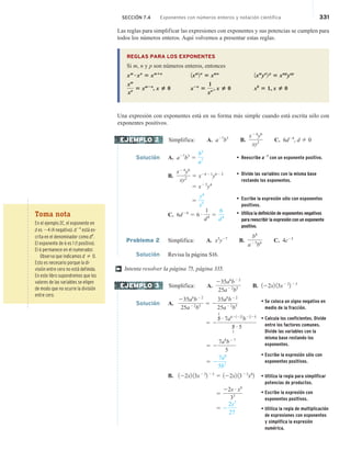 SECCIÓN 7.4 Exponentes con números enteros y notación científica 331
Las reglas para simplificar las expresiones con exponentes y sus potencias se cumplen para
todos los números enteros. Aquí volvemos a presentar estas reglas.
REGLAS PARA LOS EXPONENTES
Si m, n y p son números enteros, entonces
xm
?xn
5 xmⴙn
1xm
2n
5 xmn
1xm
yn
2 p
5 xmp
ynp
xm
xn 5 xm2n
, x u 0 x2n
5
1
xn , x u 0 x0
5 1, x u 0
Una expresión con exponentes está en su forma más simple cuando está escrita sólo con
exponentes positivos.
Simplifica: A. a27
b3
B.
x24
y6
xy2 C. 6d24
, d 2 0
Solución A. a27
b3
5
b3
a7
• Reescribe a27
con un exponente positivo.
B.
x24
y6
xy2 5 x2421
y622 • Divide las variables con la misma base
restando los exponentes.
5 x25
y4
5
y4
x5
• Escribe la expresión sólo con exponentes
positivos.
C. 6d24
5 6 # 1
d4 5
6
d4
• Utiliza la definición de exponentes negativos
para reescribir la expresión con un exponente
positivo.
Problema 2 Simplifica: A. x5
y27
B.
b8
a25
b6 C. 4c23
Solución Revisa la página S16.
Intenta resolver la página 75, página 335.
Simplifica: A.
235a6
b22
25a22
b5 B. 122x2 13x22
2 23
Solución A.
235a6
b22
25a22
b5 5 2
35a6
b22
25a22
b5
5 2
5
1
# 7a621222
b2225
5
1
# 5
5 2
7a8
b27
5
5 2
7a8
5b7
B. 122x2 13x22
2 23
5 122x2 1323
x6
2
5
22x # x6
33
5 2
2x7
27
EJEMPLO 2
†
EJEMPLO 3
Toma nota
En el ejemplo 2C, el exponente en
d es 24 (4 negativo). d24
está es-
crita en el denominador como d4
.
El exponente de 6 es 1 (1 positivo).
El 6 permanece en el numerador.
Observa que indicamos d 2 0.
Esto es necesario porque la di-
visión entre cero no está definida.
En este libro supondremos que los
valores de las variables se eligen
de modo que no ocurre la división
entre cero.
• Se coloca un signo negativo en
medio de la fracción.
• Calcula los coeficientes. Divide
entre los factores comunes.
Divide las variables con la
misma base restando los
exponentes.
• Escribe la expresión sólo con
exponentes positivos.
• Utiliza la regla para simplificar
potencias de productos.
• Escribe la expresión con
exponentes positivos.
• Utiliza la regla de multiplicación
de expresiones con exponentes
y simplifica la expresión
numérica.
 