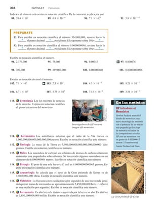 336 CAPÍTULO 7 Polinomios
Indica si el número está escrito en notación científica. De lo contrario, explica por qué.
88. 39.4 3 103
89. 0.8 3 1026
90. 7.1 3 102.4
91. 5.8 3 102132
PREPÁRATE
92. Para escribir en notación científica el número 354,000,000, recorre hacia la
? el punto decimal ? posiciones. El exponente sobre 10 es ? .
93. Para escribir en notación científica el número 0.0000000086, recorre hacia la
? el punto decimal ? posiciones. El exponente sobre 10 es ? .
Escribe en notación científica el número.
94. 2,370,000
98. 309,000
95. 75,000
99. 819,000,000
96. 0.00045
100. 0.000000601
97. 0.000076
101. 0.00000000096
†
Escribe en notación decimal el número.
102. 7.1 3 105
106. 6.71 3 108
103. 2.3 3 107
107. 5.75 3 109
104. 4.3 3 1025
108. 7.13 3 1026
105. 9.21 3 1027
109. 3.54 3 1028
†
110. Tecnología Lee los recortes de noticias
de la derecha. Expresa en notación científica
el grosor en metros del memristor.
111. Astronomía Los astrofísicos calculan que el radio de la Vía Láctea es
1,000,000,000,000,000,000,000 metros. Escribe en notación científica este número.
112. Geología La masa de la Tierra es 5,980,000,000,000,000,000,000,000 kilo-
gramos. Escribe en notación científica este número.
113. Física Los nanotubos de carbono son cilindros de átomos de carbono altamente
resistentes con propiedades sobresalientes. Se han creado algunos nanotubos con un
diámetro de 0.0000000004 metros. Escribe en notación científica este número.
114. Biología El peso de una sola bacteria E. coli es 0.00000000000065 gramos. Es-
cribe en notación científica este número.
115. Arqueología Se calcula que el peso de la Gran pirámide de Keops es de
12,000,000,000 libras. Escribe en notación científica este número.
116. Nutrición La frecuencia (en oscilaciones por segundo) de una microonda gene-
rada por un horno de microondas es aproximadamente 2,450,000,000 hertz. (Un hertz
es una oscilación por segundo.) Escribe en notación científica este número.
117. Astronomía Un año luz es la distancia recorrida por la luz en un año. Un año luz
es 5,880,000,000,000 millas. Escribe en notación científica este número.
AP
Photo/Paul
Sakuma
Investigadores de HP ven una
imagen del memristor.
La Gran pirámide de Keops
Will

Deni
McIntyre/Getty
Images
En las noticias
HP introduce el
Memristor
Hewlett Packard anunció el
diseño del memristor, una
nueva tecnología de memoria
con el potencial de ser mucho
más pequeña que los chips
de memoria utilizados en
las computadoras actuales.
HP creó un memristor con
un grosor de 0.000000015
metros (15 nanómetros).
Fuente: The New York Times
 
