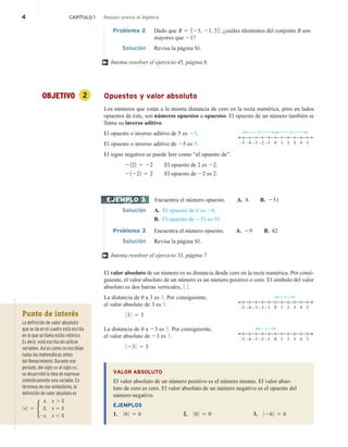 4 CAPÍTULO 1 Repaso previo al álgebra
Problema 2 Dado que B 5 525, 21, 56, ¿cuáles elementos del conjunto B son
mayores que 21?
Solución Revisa la página S1.
Intenta resolver el ejercicio 45, página 6.
OBJETIVO 2 Opuestos y valor absoluto
Los números que están a la misma distancia de cero en la recta numérica, pero en lados
opuestos de éste, son números opuestos u opuestos. El opuesto de un número también se
llama su inverso aditivo.
El opuesto o inverso aditivo de 5 es 25.
0 5
3
1
–5 –4 –3 –2 –1 4
2
5
5
El opuesto o inverso aditivo de 25 es 5.
El signo negativo se puede leer como “el opuesto de”.
2122 5 22 El opuesto de 2 es 22.
21222 5 2 El opuesto de 22 es 2.
Encuentra el número opuesto. A. 6 B. 251
Solución A. El opuesto de 6 es 26.
B. El opuesto de 251 es 51.
Problema 3 Encuentra el número opuesto. A. 29 B. 62
Solución Revisa la página S1.
Intenta resolver el ejercicio 53, página 7.
El valor absoluto de un número es su distancia desde cero en la recta numérica. Por consi-
guiente, el valor absoluto de un número es un número positivo o cero. El símbolo del valor
absoluto es dos barras verticales, 0 0 .
La distancia de 0 a 3 es 3. Por consiguiente,
el valor absoluto de 3 es 3.
0 3 0 5 3
La distancia de 0 a 23 es 3. Por consiguiente,
el valor absoluto de 23 es 3.
0 23 0 5 3
VALOR ABSOLUTO
El valor absoluto de un número positivo es el número mismo. El valor abso-
luto de cero es cero. El valor absoluto de un número negativo es el opuesto del
número negativo.
EJEMPLOS
1. 0 6 0 5 6 2. 0 0 0 5 0 3. 0 26 0 5 6
†
EJEMPLO 3
†
0 5
3
1
–5 –4 –3 –2 –1 4
2
3
0 5
3
1
–5 –4 –3 –2 –1 4
2
3
Punto de interés
La definición de valor absoluto
que se da en el cuadro está escrita
en lo que se llama estilo retórico.
Es decir, está escrita sin utilizar
variables. Así es como se escribían
todas las matemáticas antes
del Renacimiento. Durante ese
periodo, del siglo XIV al siglo XVI,
se desarrolló la idea de expresar
simbólicamente una variable. En
términos de ese simbolismo, la
definición de valor absoluto es
0 x 0 5
x,
0,
2x,
x . 0
x 5 0
x , 0
H
 