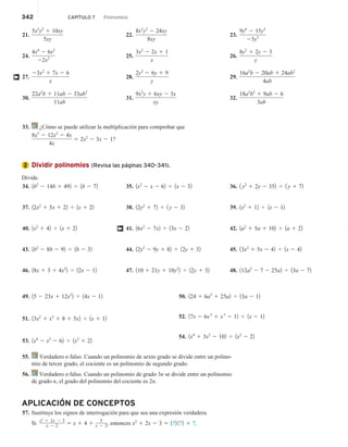 342 CAPÍTULO 7 Polinomios
21.
5x2
y2
1 10xy
5xy
24.
4x4
2 6x2
22x2
27.
23x2
1 7x 2 6
x
30.
22a2
b 1 11ab 2 33ab2
11ab
22.
8x2
y2
2 24xy
8xy
25.
3x2
2 2x 1 1
x
28.
2y2
2 6y 1 9
y
31.
9x2
y 1 6xy 2 3x
xy
23.
9y6
2 15y3
23y3
26.
8y2
1 2y 2 3
y
29.
16a2
b 2 20ab 1 24ab2
4ab
32.
18a2
b2
1 9ab 2 6
3ab
†
33. ¿Cómo se puede utilizar la multiplicación para comprobar que
8x3
2 12x2
2 4x
4x
5 2x2
2 3x 2 1?
Dividir polinomios (Revisa las páginas 340–341).
Divide.
34. 1b2
2 14b 1 492 4 1b 2 72
37. 12x2
1 5x 1 22 4 1x 1 22
40. 1x2
1 42 4 1x 1 22
43. 1b2
2 8b 2 92 4 1b 2 32
46. 18x 1 3 1 4x2
2 4 12x 2 12
35. 1x2
2 x 2 62 4 1x 2 32
38. 12y2
1 72 4 1 y 2 32
41. 16x2
2 7x2 4 13x 2 22
44. 12y2
2 9y 1 82 4 12y 1 32
47. 110 1 21y 1 10y2
2 4 12y 1 32
36. 1 y2
1 2y 2 352 4 1 y 1 72
39. 1x2
1 12 4 1x 2 12
42. 1a2
1 5a 1 102 4 1a 1 22
45. 13x2
1 5x 2 42 4 1x 2 42
48. 112a2
2 7 2 25a2 4 13a 2 72
†
49. 15 2 23x 1 12x2
2 4 14x 2 12
51. 13x2
1 x3
1 8 1 5x2 4 1x 1 12
53. 1x4
2 x2
2 62 4 1x2
1 22
50. 124 1 6a2
1 25a2 4 13a 2 12
52. 17x 2 6x2
1 x3
2 12 4 1x 2 12
54. 1x4
1 3x2
2 102 4 1x2
2 22
55. Verdadero o falso. Cuando un polinomio de sexto grado se divide entre un polino-
mio de tercer grado, el cociente es un polinomio de segundo grado.
56. Verdadero o falso. Cuando un polinomio de grado 3n se divide entre un polinomio
de grado n, el grado del polinomio del cociente es 2n.
APLICACIÓN DE CONCEPTOS
57. Sustituye los signos de interrogación para que sea una expresión verdadera.
Si
x2
1 2x 2 3
x 2 2 5 x 1 4 1
5
x 2 2, entonces x2
1 2x 2 3 5 1?2 1?2 1 ?.
2
 