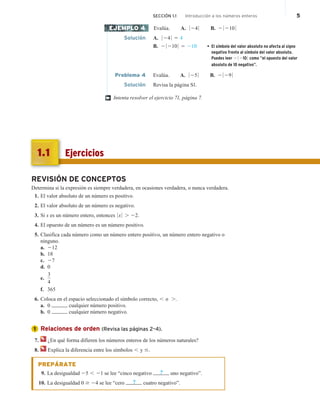 SECCIÓN 1.1 Introducción a los números enteros 5
Evalúa. A. 0 24 0 B. 2 0 210 0
Solución A. 0 24 0 5 4
B. 2 0 210 0 5 210 • El símbolo del valor absoluto no afecta al signo
negativo frente al símbolo del valor absoluto.
Puedes leer 2 0 210 0 como “el opuesto del valor
absoluto de 10 negativo”.
Problema 4 Evalúa. A. 0 25 0 B. 2 0 29 0
Solución Revisa la página S1.
Intenta resolver el ejercicio 71, página 7.
EJEMPLO 4
†
REVISIÓN DE CONCEPTOS
Determina si la expresión es siempre verdadera, en ocasiones verdadera, o nunca verdadera.
1. El valor absoluto de un número es positivo.
2. El valor absoluto de un número es negativo.
3. Si x es un número entero, entonces 0 x 0 . 22.
4. El opuesto de un número es un número positivo.
5. Clasifica cada número como un número entero positivo, un número entero negativo o
ninguno.
a. 212
b. 18
c. 27
d. 0
e.
3
4
f. 365
6. Coloca en el espacio seleccionado el símbolo correcto, , o ..
a. 0 cualquier número positivo.
b. 0 cualquier número negativo.
Relaciones de orden (Revisa las páginas 2–4).
7. ¿En qué forma difieren los números enteros de los números naturales?
8. Explica la diferencia entre los símbolos , y #.
PREPÁRATE
9. La desigualdad 25 , 21 se lee “cinco negativo ? uno negativo”.
10. La desigualdad 0 $ 24 se lee “cero ? cuatro negativo”.
1
Ejercicios
1.1
 