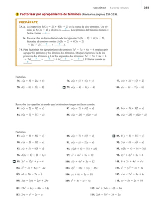SECCIÓN 8.1 Factores comunes 355
Factorizar por agrupamiento de términos (Revisa las páginas 351–353).
PREPÁRATE
73. a. La expresión 5x13x 2 22 1 413x 2 22 es la suma de dos términos. Un tér-
mino es 5x13x 2 22 y el otro es ? . Los términos del binomio tienen el
factor común ? .
b. Para escribir en forma factorizada la expresión 5x13x 2 22 1 413x 2 22,
factoriza el término común: 5x13x 2 22 1 413x 2 22
5 13x 2 22 1_____
? __ 1 _____
? __2.
74. Para factorizar por agrupamiento de términos 7a2
2 7a 1 6a 2 6 empieza por
agrupar los primeros y los últimos dos términos. Después factoriza 7a de los
primeros dos términos y 6 de los segundos dos términos: 7a2
2 7a 1 6a 2 6
5 7a1_____
? __ 2 _____
? __2 1 61_____
? __ 2 _____
? __2. El factor común es
? .
Factoriza.
75. x1a 1 b2 1 21a 1 b2
78. d1z 2 82 1 51z 2 82
76. a1x 1 y2 1 41x 1 y2
79. a1 y 2 42 2 b1 y 2 42
77. x1b 1 22 2 y1b 1 22
80. c1x 2 62 2 71x 2 62
†
Reescribe la expresión, de modo que los términos tengan un factor común.
81. a1x 2 22 2 b12 2 x2
84. b1a 2 72 2 317 2 a2
82. a1x 2 22 1 b12 2 x2
85. x1a 2 2b2 2 y12b 2 a2
83. b1a 2 72 1 317 2 a2
86. x1a 2 2b2 1 y12b 2 a2
Factoriza.
87. a1x 2 22 1 512 2 x2
90. c1a 2 22 2 b12 2 a2
93. z1c 1 52 2 815 1 c2
96. d16y 2 12 2 11 2 6y2
99. 3y3
2 12y2
1 y 2 4
102. x2
2 3x 1 4ax 2 12a
105. ab 1 3b 2 2a 2 6
108. 3ax 2 3bx 2 2ay 1 2by
88. a1x 2 72 1 b17 2 x2
91. a1x 2 y2 2 21 y 2 x2
94. y1ab 1 42 2 714 1 ab2
97. x3
1 4x2
1 3x 1 12
100. x2
y 1 4x2
1 3y 1 12
103. 2y2
2 10y 1 7xy 2 35x
106. yz 1 6z 2 3y 2 18
109. t2
1 4t 2 st 2 4s
89. b1 y 2 32 1 313 2 y2
92. 31a 2 b2 2 x1b 2 a2
95. w13x 2 42 2 14 2 3x2
98. 2y3
1 4y2
1 3y 1 6
101. 8 1 2c 1 4a2
1 a2
c
104. x3
2 4x2
2 3x 1 12
107. x2
a 2 2x2
2 3a 1 6
110. xy 2 5y 2 2x 1 10
†
†
111. 21x2
1 6xy 2 49x 2 14y
113. 2ra 1 a2
2 2r 2 a
112. 4a2
1 5ab 2 10b 2 8a
114. 2ab 2 3b2
2 3b 1 2a
2
 