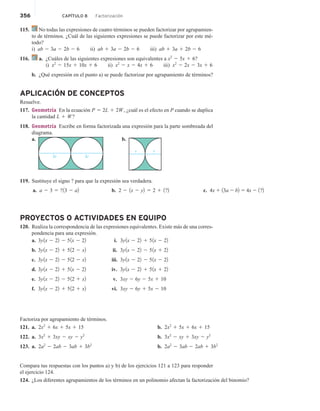 356 CAPÍTULO 8 Factorización
115. No todas las expresiones de cuatro términos se pueden factorizar por agrupamien-
to de términos. ¿Cuál de las siguientes expresiones se puede factorizar por este mé-
todo?
i) ab 2 3a 2 2b 2 6 ii) ab 1 3a 2 2b 2 6 iii) ab 1 3a 1 2b 2 6
116. a. ¿Cuáles de las siguientes expresiones son equivalentes a x2
2 5x 1 6?
i) x2
2 15x 1 10x 1 6 ii) x2
2 x 2 4x 1 6 iii) x2
2 2x 2 3x 1 6
b. ¿Qué expresión en el punto a) se puede factorizar por agrupamiento de términos?
APLICACIÓN DE CONCEPTOS
Resuelve.
117. Geometría En la ecuación P 5 2L 1 2W, ¿cuál es el efecto en P cuando se duplica
la cantidad L 1 W?
118. Geometría Escribe en forma factorizada una expresión para la parte sombreada del
diagrama.
a.
2r 2r
b.
r r
119. Sustituye el signo ? para que la expresión sea verdadera.
a. a 2 3 5 ?13 2 a2 b. 2 2 1x 2 y2 5 2 1 1?2 c. 4x 1 13a 2 b2 5 4x 2 1?2
PROYECTOS O ACTIVIDADES EN EQUIPO
120. Realiza la correspondencia de las expresiones equivalentes. Existe más de una corres-
pondencia para una expresión.
a. 3y1x 2 22 2 51x 2 22
b. 3y1x 2 22 1 512 2 x2
c. 3y1x 2 22 2 512 2 x2
d. 3y1x 2 22 1 51x 2 22
e. 3y1x 2 22 2 512 1 x2
f. 3y1x 2 22 1 512 1 x2
i. 3y1x 2 22 1 51x 2 22
ii. 3y1x 2 22 2 51x 1 22
iii. 3y1x 2 22 2 51x 2 22
iv. 3y1x 2 22 1 51x 1 22
v. 3xy 2 6y 2 5x 1 10
vi. 3xy 2 6y 1 5x 2 10
Factoriza por agrupamiento de términos.
121. a. 2x2
1 6x 1 5x 1 15
122. a. 3x2
1 3xy 2 xy 2 y2
123. a. 2a2
2 2ab 2 3ab 1 3b2
b. 2x2
1 5x 1 6x 1 15
b. 3x2
2 xy 1 3xy 2 y2
b. 2a2
2 3ab 2 2ab 1 3b2
Compara tus respuestas con los puntos a) y b) de los ejercicios 121 a 123 para responder
el ejercicio 124.
124. ¿Los diferentes agrupamientos de los términos en un polinomio afectan la factorización del binomio?
 
