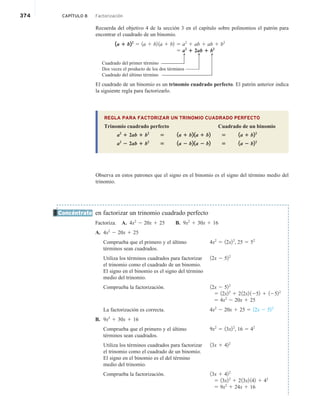 374 CAPÍTULO 8 Factorización
Recuerda del objetivo 4 de la sección 3 en el capítulo sobre polinomios el patrón para
encontrar el cuadrado de un binomio.
1a 1 b22
5 1a 1 b2 1a 1 b2 5 a2
1 ab 1 ab 1 b2
5 a2
1 2ab 1 b2
Cuadrado del primer término
Dos veces el producto de los dos términos
Cuadrado del último término
El cuadrado de un binomio es un trinomio cuadrado perfecto. El patrón anterior indica
la siguiente regla para factorizarlo.
REGLA PARA FACTORIZAR UN TRINOMIO CUADRADO PERFECTO
Trinomio cuadrado perfecto Cuadrado de un binomio
a2
1 2ab 1 b2
5 1a 1 b2 1a 1 b2 5 1a 1 b22
a2
2 2ab 1 b2
5 1a 2 b2 1a 2 b2 5 1a 2 b22
Observa en estos patrones que el signo en el binomio es el signo del término medio del
trinomio.
en factorizar un trinomio cuadrado perfecto
Factoriza. A. 4x2
2 20x 1 25 B. 9x2
1 30x 1 16
A. 4x2
2 20x 1 25
Comprueba que el primero y el último
términos sean cuadrados.
Utiliza los términos cuadrados para factorizar
el trinomio como el cuadrado de un binomio.
El signo en el binomio es el signo del término
medio del trinomio.
Comprueba la factorización.
La factorización es correcta.
B. 9x2
1 30x 1 16
Comprueba que el primero y el último
términos sean cuadrados.
Utiliza los términos cuadrados para factorizar
el trinomio como el cuadrado de un binomio.
El signo en el binomio es el del término
medio del trinomio.
Comprueba la factorización.
Concéntrate
4x2
5 12x22
, 25 5 52
12x 2 522
12x 2 522
5 12x22
1 212x2 1252 1 12522
5 4x2
2 20x 1 25
4x2
2 20x 1 25 5 12x 2 522
9x2
5 13x22
, 16 5 42
13x 1 422
13x 1 422
5 13x22
1 213x2 142 1 42
5 9x2
1 24x 1 16
Q
Q
Q
 