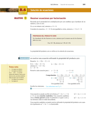 SECCIÓN 8.6 Solución de ecuaciones 381
OBJETIVO 1 Resolver ecuaciones por factorización
Recuerda que la propiedad de la multiplicación por cero establece que el producto de un
número y cero es cero.
Si a es un número real, entonces a # 0 5 0.
Considera la ecuación a # b 5 0. Si esta igualdad es cierta, entonces a 5 0 o b 5 0.
PROPIEDAD DEL PRODUCTO CERO
Si el producto de dos factores es cero, entonces por lo menos uno de los factores
debe ser cero.
Si a?b 5 0, entonces a 5 0 o b 5 0.
La propiedad del producto cero se utiliza en la solución de ecuaciones.
en resolver una ecuación utilizando la propiedad del producto cero
Resuelve: 1x 2 22 1x 2 32 5 0
Si 1x 2 22 1x 2 32 5 0,
entonces 1x 2 22 5 0 o
1x 2 32 5 0.
Resuelve cada ecuación para x.
Escribe las soluciones.
Una ecuación se puede escribir en la forma ax2
1 bx 1 c 5 0,
a 2 0, es una ecuación cuadrática. Una ecuación cuadrática
está en forma general cuando el polinomio es igual a cero y
sus términos están en orden descendente.
Una ecuación cuadrática se puede resolver utilizando la propiedad del producto cero cuan-
do el polinomio ax2
1 bx 1 c es factorizable.
Concéntrate
3x2
1 2x 1 1 5 0
4x2
2 3x 1 2 5 0
8.6 Solución de ecuaciones
Toma nota
x 2 2 es igual a un número.
x 2 3 es igual a un número.
En 1x 2 22 1x 2 32, se mul-
tiplican dos números. Como su pro-
ducto es cero, uno de los números
debe ser igual a cero. El número
x 2 2 es igual a 0 o el número
x 2 3 es igual a 0.
1x 2 22 1x 2 32 5 0
x 2 2 5 0 x 2 3 5 0
x 5 2 x 5 3
Comprobación: 1x 2 22 1x 2 32 5 0 1x 2 22 1x 2 32 5 0
12 2 22 12 2 32 0 13 2 22 13 2 32 0
01212 0 1102 0
0 5 0 0 5 0
Una igualdad cierta Una igualdad cierta
Las soluciones son 2 y 3.
 
