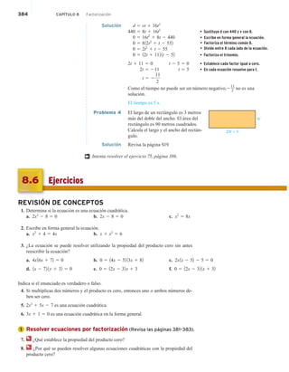 384 CAPÍTULO 8 Factorización
Solución d 5 vt 1 16t2
440 5 8t 1 16t2
• Sustituye d con 440 y v con 8.
0 5 16t2
1 8t 2 440
0 5 812t2
1 t 2 552
0 5 2t2
1 t 2 55
0 5 12t 1 112 1t 2 52 • Factoriza el trinomio.
2t 1 11 5 0 t 2 5 5 0 • Establece cada factor igual a cero.
2t 5 211 t 5 5 • En cada ecuación resuelve para t.
t 5 2
11
2
Como el tiempo no puede ser un número negativo,2
11
2 no es una
solución.
El tiempo es 5 s.
Problema 4 El largo de un rectángulo es 3 metros
más del doble del ancho. El área del
rectángulo es 90 metros cuadrados.
Calcula el largo y el ancho del rectán-
gulo.
Solución Revisa la página S19.
Intenta resolver el ejercicio 75, página 386.
2W + 3
W
†
Ejercicios
8.6
REVISIÓN DE CONCEPTOS
1. Determina si la ecuación es una ecuación cuadrática.
a. 2x2
2 8 5 0 b. 2x 2 8 5 0 c. x2
5 8x
2. Escribe en forma general la ecuación.
a. x2
1 4 5 4x b. x 1 x2
5 6
3. ¿La ecuación se puede resolver utilizando la propiedad del producto cero sin antes
reescribir la ecuación?
a. 4x16x 1 72 5 0 b. 0 5 14x 2 52 13x 1 82 c. 2x1x 2 52 2 5 5 0
d. 1x 2 72 1y 1 32 5 0 e. 0 5 12x 2 32x 1 3 f. 0 5 12x 2 32 1x 1 32
Indica si el enunciado es verdadero o falso.
4. Si multiplicas dos números y el producto es cero, entonces uno o ambos números de-
ben ser cero.
5. 2x2
1 5x 2 7 es una ecuación cuadrática.
6. 3x 1 1 5 0 es una ecuación cuadrática en la forma general.
Resolver ecuaciones por factorización (Revisa las páginas 381–383).
7. ¿Qué establece la propiedad del producto cero?
8. ¿Por qué se pueden resolver algunas ecuaciones cuadráticas con la propiedad del
producto cero?
1
• Escribe en forma general la ecuación.
• Factoriza el término común 8.
• Divide entre 8 cada lado de la ecuación.
 