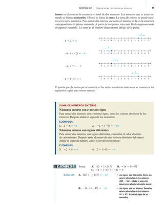 Sumar es el proceso de encontrar el total de dos números. Los números que se están su-
mando se llaman sumandos. El total se llama la suma. La suma de enteros se puede mos-
trar en la recta numérica. Para sumar dos enteros, encuentra el número en la recta numérica
correspondiente al primer sumando. A partir de ese punto, traza una flecha representando
el segundo sumando. La suma es el número directamente debajo de la punta.
4 1 2 5 6 –1
–2
–3
–4
–5 1 3 5
0 2 4 7
6
–6
–7
+2
24 1 1222 5 26 –1
–2
–3
–4
–5 1 3 5
0 2 4 7
6
–6
–7
–2
24 1 2 5 22 –1
–2
–3
–4
–5 1 3 5
0 2 4 7
6
–6
–7
+2
4 1 1222 5 2
–2
–1
–2
–3
–4
–5 1 3 5
0 2 4 7
6
–6
–7
El patrón para la suma que se muestra en las rectas numéricas anteriores se resume en las
siguientes reglas para sumar enteros.
SUMA DE NÚMEROS ENTEROS
Números enteros con el mismo signo
Para sumar dos números con el mismo signo, suma los valores absolutos de los
números. Después añade el signo de los sumandos.
EJEMPLOS
1. 2 1 8 5 10 2. 22 1 1282 5 210
Números enteros con signos diferentes
Para sumar dos números con signos diferentes, encuentra el valor absoluto
de cada número. Después resta el menor de esos valores absolutos del mayor.
Añade el signo de número con el valor absoluto mayor.
EJEMPLOS
3. 22 1 8 5 6 4. 2 1 1282 5 26
Suma. A. 162 1 122472 B. 214 1 12472
C. 24 1 1262 1 1282 1 9
Solución A. 162 1 122472 5 285 • Los signos son diferentes. Resta los
valores absolutos de los números
1247 2 1622. Añade el signo del
número con el valor absoluto mayor.
B. 214 1 12472 5 261 • Los signos son los mismos. Suma los
valores absolutos de los números
114 1 472. Añade el signo de los
sumandos.
EJEMPLO 1
SECCIÓN 1.2 Operaciones con números enteros 9
 