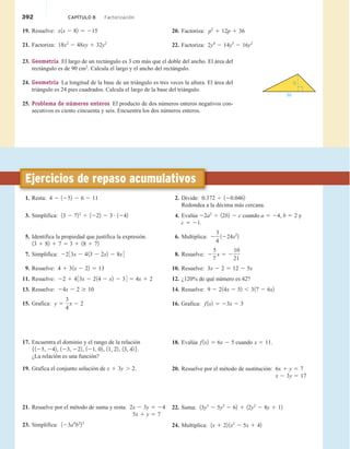 392 CAPÍTULO 8 Factorización
19. Resuelve: x1x 2 82 5 215
21. Factoriza: 18x2
2 48xy 1 32y2
23. Geometría El largo de un rectángulo es 3 cm más que el doble del ancho. El área del
rectángulo es de 90 cm2
. Calcula el largo y el ancho del rectángulo.
24. Geometría La longitud de la base de un triángulo es tres veces la altura. El área del
triángulo es 24 pies cuadrados. Calcula el largo de la base del triángulo.
25. Problema de números enteros El producto de dos números enteros negativos con-
secutivos es ciento cincuenta y seis. Encuentra los dos números enteros.
h
3h
20. Factoriza: p2
1 12p 1 36
22. Factoriza: 2y4
2 14y3
2 16y2
1. Resta: 4 2 1252 2 6 2 11
3. Simplifica: 13 2 722
4 1222 2 3 # 1242
5. Identifica la propiedad que justifica la expresión.
13 1 82 1 7 5 3 1 18 1 72
7. Simplifica: 2233x 2 413 2 2x2 2 8x4
9. Resuelve: 4 1 31x 2 22 5 13
11. Resuelve: 22 1 433x 2 214 2 x2 2 34 5 4x 1 2
13. Resuelve: 24x 2 2 $ 10
15. Grafica: y 5
3
4
x 2 2
17. Encuentra el dominio y el rango de la relación
5125, 242, 123, 222, 121, 02, 11, 22, 13, 42 6.
¿La relación es una función?
19. Grafica el conjunto solución de x 1 3y . 2.
21. Resuelve por el método de suma y resta: 2x 2 3y 5 24
5x 1 y 5 7
23. Simplifica: 123a4
b2
23
2. Divide: 0.372 4 120.0462
Redondea a la décima más cercana.
4. Evalúa 22a2
4 12b2 2 c cuando a 5 24, b 5 2 y
c 5 21.
6. Multiplica: 2
3
4
1224x2
2
8. Resuelve: 2
5
7
x 5 2
10
21
10. Resuelve: 3x 2 2 5 12 2 5x
12. ¿120% de qué número es 42?
14. Resuelve: 9 2 214x 2 52 , 317 2 6x2
16. Grafica: f 1x2 5 23x 2 3
18. Evalúa f 1x2 5 6x 2 5 cuando x 5 11.
20. Resuelve por el método de sustitución: 6x 1 y 5 7
x 2 3y 5 17
22. Suma: 13y3
2 5y2
2 62 1 12y2
2 8y 1 12
24. Multiplica: 1x 1 22 1x2
2 5x 1 42
Ejercicios de repaso acumulativos
 