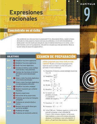 9
C A P Í T U L O
Concéntrate en el éxito
EXAMEN DE PREPARACIÓN
¿Estás preparado para tener éxito en este
capítulo? Realiza el examen de preparación
siguiente para averiguar si estás listo para
aprender el nuevo material.
1. Encuentra el mínimo común múltiplo (mcm) de
12 y 18.
2. Simplifica:
9x3
y4
3x2
y7
3. Resta:
3
4
2
8
9
4. Divide: a2
8
11
b 4
4
5
5. Resuelve:
2
3
x 2
3
4
5
5
6
6. La recta ,1 es
paralela a la recta
,2. Calcula la
medida del ángulo a.
7. Factoriza: x2
2 4x 2 12
8. Factoriza: 2x2
2 x 2 3
9. A las 9:00 a.m., Anthony empieza a correr en la
pista de un parque a una velocidad de
9 pies/s. Diez minutos después, su hermana
Jean empieza a correr en la misma pista para
alcanzar a su hermano a una velocidad de 12
pies/s. ¿A qué hora Jean alcanza a Anthony?
1
2
a
50°
OBJETIVOS
9.1 1 Simplificar fracciones algebraicas
2 Multiplicar fracciones algebraicas
3 Dividir fracciones algebraicas
9.2 1 Encontrar el mínimo común múltiplo
(mcm) de dos o más polinomios
2 Expresar dos fracciones en términos
del mínimo común denominador
(mcd)
9.3 1 Sumar y restar fracciones algebraicas
con el mismo denominador
2 Sumar y restar fracciones algebraicas
con denominadores diferentes
9.4 1 Simplificar fracciones complejas
9.5 1 Resolver ecuaciones que contienen
fracciones
2 Resolver proporciones
3 Aplicaciones de las proporciones
4 Problemas que involucran triángulos
semejantes
9.6 1 Problemas de variación directa e
inversa
9.7 1 Resolver una ecuación literal para
una de las variables
9.8 1 Problemas de trabajo
2 Problemas de movimiento uniforme
¿Has establecido una rutina para hacer tu preparación? Si no, ahora decide dónde y cuándo tu tiempo
de estudio es el más productivo. Quizás es en casa, en la biblioteca, o en el centro de matemáticas,
donde puedes crear del estudio justo después de clase. El material estará fresco en tu mente, y el es-
tudio inmediato, junto con tu preparación, reforzarán los conceptos que estás aprendiendo. (Revisa la
sección Tiempo de tareas de la página ASP-6.)
Expresiones
racionales
 