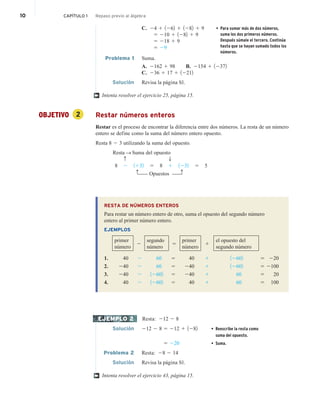 10 CAPÍTULO 1 Repaso previo al álgebra
C. 24 1 1262 1 1282 1 9
5 210 1 1282 1 9
5 218 1 9
5 29
Problema 1 Suma.
A. 2162 1 98 B. 2154 1 12372
C. 236 1 17 1 12212
Solución Revisa la página S1.
Intenta resolver el ejercicio 25, página 15.
OBJETIVO 2 Restar números enteros
Restar es el proceso de encontrar la diferencia entre dos números. La resta de un número
entero se define como la suma del número entero opuesto.
Resta 8 2 3 utilizando la suma del opuesto.
Resta S Suma del opuesto
c T
8 2 1132 5 8 1 1232 5 5
c c
Opuestos
RESTA DE NÚMEROS ENTEROS
Para restar un número entero de otro, suma el opuesto del segundo número
entero al primer número entero.
EJEMPLOS
primer
número
2
segundo
número
5
primer
número
1
el opuesto del
segundo número
1. 40 2 60 5 40 1 12602 5 220
2. 240 2 60 5 240 1 12602 5 2100
3. 240 2 12602 5 240 1 60 5 20
4. 40 2 12602 5 40 1 60 5 100
Resta: 212 2 8
Solución 212 2 8 5 212 1 1282 • Reescribe la resta como
suma del opuesto.
5 220 • Suma.
Problema 2 Resta: 28 2 14
Solución Revisa la página S1.
Intenta resolver el ejercicio 43, página 15.
†
EJEMPLO 2
†
• Para sumar más de dos números,
suma los dos primeros números.
Después súmale el tercero. Continúa
hasta que se hayan sumado todos los
números.
 