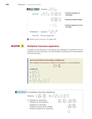 398 CAPÍTULO 9 Expresiones racionales
Simplifica:
9 2 x2
x2
1 x 2 12
Solución
9 2 x2
x2
1 x 2 12
5
13 2 x2 13 1 x2
1x 2 32 1x 1 42
• Factoriza el numerador y el
denominador.
5
13 2 x2
21
13 1 x2
1x 2 32
1
1x 1 42
• Divide entre los factores comunes.
5 2
x 1 3
x 1 4
• Escribe la respuesta en su forma
más simple.
Problema 2 Simplifica:
x2
1 2x 2 24
16 2 x2
Solución Revisa la página S20.
Intenta resolver el ejercicio 29, página 402.
OBJETIVO 2 Multiplicar fracciones algebraicas
El producto de dos fracciones es una fracción cuyo numerador es el producto de los nu-
meradores de las dos fracciones y cuyo denominador es el producto de los denominadores
de las dos fracciones.
MULTIPLICACIÓN DE FRACCIONES ALGEBRAICAS
Para multiplicar dos fracciones, multiplica los numeradores y los denominadores.
a
b
?
c
d
5
ac
bd
EJEMPLOS
1.
2
3
# 4
5
5
8
15
2.
3x
y
# 2
z
5
6x
yz
3.
x 1 2
x
# 3
x 2 2
5
31x 1 22
x1x 2 22
en multiplicar fracciones algebraicas
Multiplica. A.
5xy5
8a2
b6
# 4a3
b
15xy4 B.
x2
1 3x
x2
2 3x 2 4
# x2
2 5x 1 4
x2
1 2x 2 3
A. Multiplica los numeradores.
Multiplica los denominadores.
Simplifica los coeficientes.
Simplifica las partes de las variables
mediante las reglas de los exponentes.
EJEMPLO 2
†
Concéntrate
5xy5
8a2
b6
# 4a3
b
15xy4 5
5xy5 # 4a3
b
8a2
b6 # 15xy4
5
5
1
xy5 # 4
1
a3
b
8
2
a2
b6 # 15
3
xy4
5
ay
6b5
 
