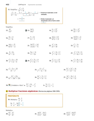 402 CAPÍTULO 9 Expresiones racionales
11. Simplifica:
x2
2 4
2x2
1 4x
x2
2 4
2x2
1 4x
5
1x 1 _____
? __2 1x 2 _____
? __2
1_____
? __2 1x 1 22
• Factoriza el numerador y el de-
nominador.
• Divide el numerador y el
denominador entre el factor común
? .
5
_____
? __
_____
? __
Simplifica.
12.
9x3
12x4
16.
3n 2 4
4 2 3n
20.
6x1x 2 52
8x2
15 2 x2
24.
4 2 6x
3x2
2 2x
28.
x2
1 3x 2 10
x2
1 2x 2 8
13.
16x2
y
24xy3
17.
5 2 2x
2x 2 5
21.
14x3
17 2 3x2
21x13x 2 72
25.
5xy 2 3y
9 2 15x
29.
a2
1 7a 2 8
a2
1 6a 2 7
14.
1x 1 322
1x 1 323
18.
6y1 y 1 22
9y2
1 y 1 22
22.
a2
1 4a
ab 1 4b
26.
y2
2 3y 1 2
y2
2 4y 1 3
30.
x2
1 x 2 12
x2
2 6x 1 9
15.
12x 2 125
12x 2 124
19.
12x2
13 2 x2
18x13 2 x2
23.
x2
2 3x
2x 2 6
27.
x2
1 5x 1 6
x2
1 8x 1 15
31.
x2
1 8x 1 16
x2
2 2x 2 24
†
†
32.
x2
2 3x 2 10
25 2 x2
35.
3x3
2 12x
6x3
2 24x2
1 24x
33.
4 2 y2
y2
2 3y 2 10
36.
6x2
2 7x 1 2
6x2
1 5x 2 6
34.
2x3
1 2x2
2 4x
x3
1 2x2
2 3x
37.
2n2
2 9n 1 4
2n2
2 5n 2 12
38. ¿Verdadero o falso? a.
3x2
2 6x
9 2 6x
5
x2
3
b.
3x 1 1
9x 1 3
5
1
3
Multiplicar fracciones algebraicas (Revisa las páginas 398–399).
PREPÁRATE
39. Multiplica:
6a
b
# 2
d
6a
b
# 2
d
5
6a1?2
b1?2
5
?
?
Multiplica.
40.
8x2
9y3
# 3y2
4x3 41.
4a2
b3
15x5
y2
# 25x3
y
16ab
42.
12x3
y4
7a2
b3
# 14a3
b4
9x2
y2
2
 