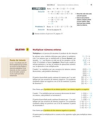 Resta: 28 2 30 2 12122 2 7 2 12142
Solución 28 2 30 2 12122 2 7 2 12142
5 28 1 12302 1 12 1 1272 1 14 • Reescribe cada resta como
suma del opuesto.
5 238 1 12 1 1272 1 14 • Suma los dos primeros
números. Después súmale
el tercer número. Sigue
hasta que hayas sumado
todos los números.
5 226 1 1272 1 14
5 233 1 14
5 219
Problema 3 Resta: 4 2 1232 2 12 2 1272 2 20
Solución Revisa las páginas S1.
Intenta resolver el ejercicio 53, página 15.
OBJETIVO 3 Multiplicar números enteros
Multiplicar es el proceso de encontrar el producto de dos números.
Se utilizan varios símbolos diferentes para indicar la multiplica-
ción. Los números que se multiplicarán se llaman factores; por
ejemplo, 3 y 2 son factores en cada uno de los ejemplos a la de-
recha. El resultado se llama el producto. Observa que cuando se
utilizan paréntesis y no hay un símbolo de operaciones aritméti-
cas, la operación es una multiplicación.
Cuando 5 se multiplica por una secuencia de números enteros
decrecientes, cada producto disminuye 5.
El patrón desarrollado puede continuar de manera que 5 se mul-
tiplique por una secuencia de números negativos. Los productos
resultantes deben ser negativos con el fin de mantener el patrón
de disminuir 5.
Esto ilustra que el producto de un número positivo y un número negativo es negativo.
Cuando 25 se multiplica por una secuencia decreciente de núme-
ros enteros, cada producto se incrementa 5.
El patrón desarrollado puede continuar de manera que 25 se mul-
tiplique por una secuencia de números negativos. Los productos
resultantes deben ser positivos con el fin de mantener el patrón
de incrementar 5.
Esto ilustra que el producto de dos números negativos es positivo.
El patrón para la multiplicación se resume en las siguientes reglas para multiplicar núme-
ros enteros.
EJEMPLO 3
†
3 3 2 5 6
3 # 2 5 6
132 122 5 6
3122 5 6
1322 5 6
152 132 5 15
152 122 5 10
152 112 5 5
152 102 5 0
152 1212 5 25
152 1222 5 210
152 1232 5 215
152 1242 5 220
1252 132 5 215
1252 122 5 210
1252 112 5 25
1252 102 5 0
1252 1212 5 5
1252 1222 5 10
1252 1232 5 15
1252 1242 5 20
Punto de interés
La cruz 3 fue utilizada como sím-
bolo de multiplicación por primera
vez en 1631 en un libro titulado La
clave de las matemáticas. En ese
mismo año, otro libro, La práctica
del arte del análisis, agregó el
uso de un punto para indicar
multiplicación.
SECCIÓN 1.2 Operaciones con números enteros 11
 