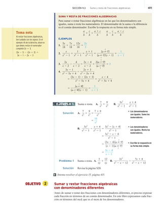 SECCIÓN 9.3 Suma y resta de fracciones algebraicas 411
SUMA Y RESTA DE FRACCIONES ALGEBRAICAS
Para sumar o restar fracciones algebraicas en las que los denominadores son
iguales, suma o resta los numeradores. El denominador de la suma o la diferencia
es el común denominador. Escribe la respuesta en su forma más simple.
a
b
1
c
b
5
a 1 c
b
a
b
2
c
b
5
a 2 c
b
EJEMPLOS
1.
5x
18
1
7x
18
5
12x
18
5
2x
3
2.
x
x2
2 1
1
1
x2
2 1
5
x 1 1
x2
2 1
5
1x 1 12
1
1x 1 12
1
1x 2 12
5
1
x 2 1
3.
2x
x 2 2
2
4
x 2 2
5
2x 2 4
x 2 2
5
21x 2 22
1
1x 2 22
1
5 2
4.
3x 2 1
x2
2 5x 1 4
2
2x 1 3
x2
2 5x 1 4
5
13x 2 12 2 12x 1 32
x2
2 5x 1 4
5
x 2 4
x2
2 5x 1 4
5
1x 2 42
1
1x 2 42
1
1x 2 12
5
1
x 2 1
Suma o resta. A.
7
x2 1
9
x2 B.
3x2
x2
2 1
2
x 1 4
x2
2 1
Solución A.
7
x2 1
9
x2 5
7 1 9
x2
• Los denominadores
son iguales. Suma los
numeradores.
5
16
x2
B.
3x2
x2
2 1
2
x 1 4
x2
2 1
5
3x2
2 1x 1 42
x2
2 1
• Los denominadores
son iguales. Resta los
numeradores.
5
3x2
2 x 2 4
x2
2 1
5
13x 2 42 1x 1 12
1
1x 2 12 1x 1 12
1
• Escribe la respuesta en
su forma más simple.
5
3x 2 4
x 2 1
Problema 1 Suma o resta. A.
3
xy
1
12
xy
B.
2x2
x2
2 x 2 12
2
7x 1 4
x2
2 x 2 12
Solución Revisa la página S20.
Intenta resolver el ejercicio 15, página 415.
OBJETIVO 2 Sumar y restar fracciones algebraicas
con denominadores diferentes
Antes de sumar o restar dos fracciones con denominadores diferentes, es preciso expresar
cada fracción en términos de un común denominador. En este libro expresamos cada frac-
ción en términos del mcd, que es el mcm de los denominadores.
EJEMPLO 1
†
Toma nota
Al restar fracciones algebraicas,
ten cuidado con los signos. En el
ejemplo (4) de la derecha, observa
que debes restar el numerador
completo 2x 1 3.
13x 2 12 2 12x 1 32 5
3x 2 1 2 2x 2 3
 