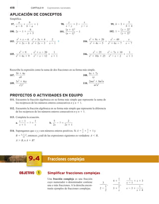 418 CAPÍTULO 9 Expresiones racionales
APLICACIÓN DE CONCEPTOS
Simplifica.
97.
a
a 2 b
1
b
b 2 a
1 1
100. 2y 2 1 1
6
y 1 5
98.
y
x 2 y
1 2 2
x
y 2 x
101.
1n 1 122
1n 2 122 2 1
99. b 2 3 1
5
b 1 4
102. 1 2
1 y 2 222
1 y 1 222
103.
x2
1 x 2 6
x2
1 2x 2 8
# x2
1 5x 1 4
x2
1 2x 2 3
2
2
x 2 1
1
105.
x2
2 9
x2
1 6x 1 9
4
x2
1 x 2 20
x2
2 x 2 12
1
1
x 1 1
104.
x2
1 9x 1 20
x2
1 4x 2 5
4
x2
2 49
x2
1 6x 2 7
2
x
x 2 7
106.
x2
2 25
x2
1 10x 1 25
# x2
2 7x 1 10
x2
2 x 2 2
1
1
x 1 1
Reescribe la expresión como la suma de dos fracciones en su forma más simple.
107.
5b 1 4a
ab
109.
3x2
1 4xy
x2
y2
108.
6x 1 7y
xy
110.
2mn2
1 8m2
n
m3
n3
PROYECTOS O ACTIVIDADES EN EQUIPO
111. Encuentra la fracción algebraica en su forma más simple que represente la suma de
los recíprocos de los números enteros consecutivos n y n 1 1.
112. Encuentra la fracción algebraica en su forma más simple que represente la diferencia
de los recíprocos de los números enteros consecutivos n y n 1 1.
113. Completa la ecuación.
a.
x 2 1
x 1 1
2 ? 5
1
x
b.
5
2x
2 ? 5
2
2x 1 1
114. Supongamos que x y y son números enteros positivos. Si A 5 1
x 1 1
y 1 1 y
B 5 x 1 y
xy , entonces ¿cuál de las expresiones siguientes es verdadera: A , B,
A . B, o A 5 B?
9.4 Fracciones complejas
OBJETIVO 1 Simplificar fracciones complejas
Una fracción compleja es una fracción
cuyo numerador o denominador contiene
una o más fracciones. A la derecha encon-
trarás ejemplos de fracciones complejas.
3
2 2
1
2
,
4 1
1
x
3 1
2
x
,
1
x 2 1
1 x 1 3
x 2 3 1
1
x 1 4
 