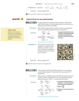 SECCIÓN 9.5 Ecuaciones que contienen fracciones 427
Problema 3 Resuelve. A.
2
5
5
6
5x 1 5
B.
5
2x 2 3
5
10
x 1 3
Solución Revisa la página S22.
Intenta resolver el ejercicio 45, página 433.
OBJETIVO 3 Aplicaciones de las proporciones
El pago mensual de un préstamo para automóvil es $29.50 por
cada $1000 prestados. Calcula el pago mensual a esta tasa por un
préstamo para automóvil de $9000.
Estrategia Para calcular el pago mensual, escribe y resuelve una proporción
con P que representa el pago mensual por el automóvil.
Solución
29.50
1000
5
P
9000
• Los pagos mensuales están en los nu-
meradores. Los montos de los présta-
mos están en los denominadores.
• Multiplica cada lado de la ecuación
por el mcd.
9000a
29.50
1000
b 5 9000a
P
9000
b
265.50 5 P
El pago mensual es $265.50.
Problema 4 Para recubrir un área de 4 pies
cuadrados, se requieren nueve
azulejos de cerámica. A esta
tasa, ¿cuántos pies cuadrados es
posible recubrir con 270 azule-
jos de cerámica?
Solución Revisa la página S22.
Intenta resolver el ejercicio 59, página 433.
Una inversión de $1200 gana $96 anualmente. A la misma tasa,
¿cuánto dinero adicional es necesario invertir para ganar $128
anualmente?
Estrategia Para calcular la cantidad de dinero adicional que es preciso invertir,
escribe y resuelve una proporción con x que representa el dinero
adicional. Entonces, 1200 + x es el monto total invertido.
Solución
1200
96
5
1200 1 x
128
• Los montos invertidos están en los
numeradores. Los montos ganados se
encuentran en los denominadores.
• Simplifica
1200
96
.
• Multiplica por el mcd cada lado de la
ecuación.
25
2
5
1200 1 x
128
128a
25
2
b 5 128a
1200 1 x
128
b
1600 5 1200 1 x
400 5 x
Es necesario invertir $400 adicionales.
†
EJEMPLO 4
©
Paul
Almasy/Corbis
†
EJEMPLO 5
Toma nota
También es correcto escribir la
proporción con las cantidades de
los préstamos en los numeradores
y los pagos mensuales en los
denominadores. La solución será
la misma.
 