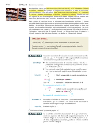 440 CAPÍTULO 9 Expresiones racionales
Es importante señalar que en la ecuación de variación directa y 5 kx, conforme la cantidad
x aumenta, y aumenta. Por ejemplo, si compras barras energéticas, el doble de barras ener-
géticas costará dos veces más dinero. En la ecuación de variación inversa y 5
k
x, conforme
la cantidad x aumenta, y disminuye, o conforme x disminuye, y aumenta. Mientras más alto
sea el precio de una barra energética, menos barras podrás comprar con $10. Mientras más
bajo sea el precio de una barra energética, más barras podrás comprar con $10.
Otro ejemplo de variación inversa se relaciona con el movimiento uniforme. El tiempo
necesario para recorrer una distancia determinada es inversamente proporcional a la ve-
locidad a la que viajas. Mientras más rápido viajes, tardarás menos tiempo en llegar a tu
destino. Mientras más lento viajes, más tiempo tardarás en llegar a tu destino. Por ejem-
plo, supongamos que conduces a un destino que se encuentra a 200 millas de distancia.
Si conduces a una velocidad de 50 mph, llegarás a tu destino en 4 horas. Si conduces a
40 mph (una velocidad más baja), llegarás a tu destino en 5 horas (más tiempo).
VARIACIÓN INVERSA
La ecuación y 5
k
x
establece que y varía inversamente en relación con x.
En esta ecuación, k es una constante llamada constante de variación (también
llamada constante de proporcionalidad).
Encuentra la constante de variación si y varía inversamente en rela-
ción con x, y y 5 30 cuando x 5 10. Luego escribe la ecuación de
variación inversa específica que relaciona y y x.
Estrategia  Para encontrar la constante de variación, sustituye y por 30 y x
por 10 en la forma general de una ecuación de variación inversa
y 5 30. Resuelve para k.
 Para escribir la ecuación de variación inversa específica, susti-
tuye k por su valor en la ecuación general de variación inversa.
Solución y 5
k
x
• Utiliza la forma general de una ecuación de variación inversa.
30 5
k
10
• Sustituye y por 30 y x por 10.
300 5 k • Resuelve para k multiplicando ambos lados por 10.
La constante de variación es 300.
y 5
300
x
• Escribe la ecuación de variación inversa específica susti-
tuyendo k por 300 en y 5
k
x
.
La ecuación de variación inversa es y 5
300
x
.
Problema 3 Encuentra la constante de variación si s varía inversamente en
relación con t, y s 5 12 cuando t 5 8. Luego escribe la ecuación de
variación inversa específica que relaciona s con t.
Solución Revisa la página S23.
Intenta resolver el ejercicio 9, página 442.
En un cilindro automotriz, el volumen (V) de un gas varía inversa-
mente con la presión (P), dado que la temperatura no cambia. Si el
volumen del gas en el cilindro es 300 cm3
cuando la presión es de
20 libras por pulgada cuadrada (psi), ¿cuál es el volumen cuando la
presión aumenta a 80 psi?
EJEMPLO 3
†
EJEMPLO 4
©
Jeff
Greenberg/Alamy
 