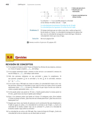 452 CAPÍTULO 9 Expresiones racionales
0 5 r2
2 11r 1 10
0 5 1r 2 102 1r 2 12
r 2 10 5 0 r 2 1 5 0
r 5 10 r 5 1
r 2 2 5 10 2 2 r 2 2 5 1 2 2
5 8 5 21
La solución r 5 1 no es posible porque la velocidad
en las últimas 16 millas sería de 21 mph.
La velocidad para las primeras 20 millas fue de 10 mph.
La velocidad para las siguientes 16 millas fue de 8 mph.
Problema 2 El tiempo total para que un velero cruce ida y vuelta un lago de 6
km de ancho es 3 horas. La velocidad de navegación de regreso fue
dos veces la velocidad de navegación a través del lago. Calcula la
velocidad del velero que cruza el lago.
Solución Revisa la página S24.
Intenta resolver el ejercicio 39, página 455.
• Divide cada lado entre 4.
• Resuelve para r por
factorización.
• Calcula la velocidad para las
últimas 16 millas.
†
Ejercicios
9.8
REVISIÓN DE CONCEPTOS
1. Si un equipo de limpieza tarda 5 horas en limpiar las oficinas de una empresa, entonces
en x horas el equipo completa ? del trabajo.
2. Si un equipo automotriz tarda x minutos en dar servicio a un automóvil, entonces la
tasa de trabajo es ? del trabajo cada minuto.
3. Sólo dos personas trabajaron en una actividad y juntas la completaron. Si
una persona completó
t
30 de la actividad y la otra
t
20 de la actividad, entonces
t
30 1
t
20 5 ? .
4. Si un avión viaja a 300 mph con viento en calma y la velocidad del viento es de r mi-
llas por hora, entonces la velocidad a la que viaja el avión con viento a favor se puede
representar como ? , y la tasa de velocidad a la que viaja el avión con viento en
contra se puede representar como ? .
5. Si Jen puede pintar una pared en 30 min y Amelia puede pintar la misma pared en
45 min, ¿quién tiene una mayor rapidez para trabajar?
6. Kim y Les pintaron juntos una barda en 8 horas. Si trabajaran solos, Kim tardaría
12 horas en pintar la barda. ¿Qué fracción de la barda pintó Kim? ¿Qué fracción de la
barda pintó Les?
7. Imagina que tienes una lancha de potencia con la aceleración fija para desplazarla a
8 mph en aguas en calma, y la velocidad de la corriente es de 4 mph. a. ¿Cuál es la
velocidad de la lancha cuando viaja con la corriente? b. ¿Cuál es la velocidad de
la lancha cuando viaja contra la corriente?
8. La velocidad de un avión es de 500 mph. Hay viento de frente de 50 mph. ¿Cuál es la
velocidad del avión en relación con un observador en tierra?
 