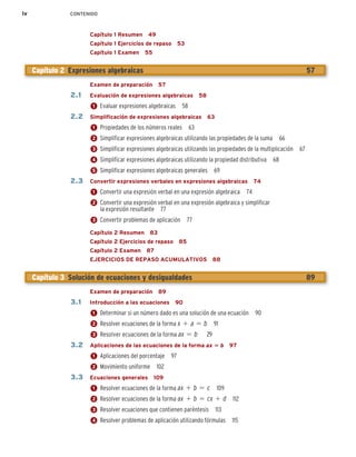 iv CONTENIDO
Capítulo 1 Resumen 49
Capítulo 1 Ejercicios de repaso 53
Capítulo 1 Examen 55
Examen de preparación 57
2.1 Evaluación de expresiones algebraicas 58
1 Evaluar expresiones algebraicas 58
2.2 Simplificación de expresiones algebraicas 63
1 Propiedades de los números reales 63
2 Simplificar expresiones algebraicas utilizando las propiedades de la suma 66
3 Simplificar expresiones algebraicas utilizando las propiedades de la multiplicación 67
4 Simplificar expresiones algebraicas utilizando la propiedad distributiva 68
5 Simplificar expresiones algebraicas generales 69
2.3 Convertir expresiones verbales en expresiones algebraicas 74
1 Convertir una expresión verbal en una expresión algebraica 74
2 Convertir una expresión verbal en una expresión algebraica y simplificar
la expresión resultante 77
3 Convertir problemas de aplicación 77
Capítulo 2 Resumen 83
Capítulo 2 Ejercicios de repaso 85
Capítulo 2 Examen 87
EJERCICIOS DE REPASO ACUMULATIVOS 88
Examen de preparación 89
3.1 Introducción a las ecuaciones 90
1 Determinar si un número dado es una solución de una ecuación 90
2 Resolver ecuaciones de la forma x 1 a 5 b 91
3 Resolver ecuaciones de la forma ax 5 b 9
2
3.2 Aplicaciones de las ecuaciones de la forma ax 5 b 97
1 Aplicaciones del porcentaje 97
2 Movimiento uniforme 102
3.3 Ecuaciones generales 109
1 Resolver ecuaciones de la forma ax 1 b 5 c 109
2 Resolver ecuaciones de la forma ax 1 b 5 cx 1 d 112
3 Resolver ecuaciones que contienen paréntesis 113
4 Resolver problemas de aplicación utilizando fórmulas 115
Capítulo 2 Expresiones algebraicas 57
Capítulo 3 Solución de ecuaciones y desigualdades 89
 