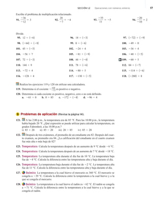 Escribe el problema de multiplicación relacionado.
91.
236
212
5 3 92.
28
27
5 24 93.
255
11
5 25 94.
220
210
5 2
Divide.
95. 12 4 1262
98. 12642 4 1282
101. 45 4 1252
104. 256 4 7
107. 72 4 1232
110. 144 4 9
113. 272 4 4
116. 2128 4 4
96. 18 4 1232
99. 0 4 1262
102. 224 4 4
105. 281 4 1292
108. 44 4 1242
111. 78 4 1262
114. 280 4 5
117. 2130 4 1252
97. 12722 4 1292
100. 249 4 0
103. 236 4 4
106. 240 4 1252
109. 260 4 5
112. 84 4 1272
115. 2114 4 1262
118. 122802 4 8
†
Realiza los ejercicios 119 y 120 sin utilizar una calculadora.
119. Determina si el cociente 2
520
213 es positivo o negativo.
120. Determina si cada cociente es positivo, negativo, cero o no está definido.
a. 261 4 0 b. 0 4 85 c. 2172 4 1242 d. 296 4 4
Problemas de aplicación (Revisa la página 14).
121. A las 2.00 p.m., la temperatura era de 85 °F. Para las 10.00 p.m., la temperatura
había bajado 20 °F. ¿Qué expresión se puede utilizar para calcular la temperatura, en
grados Fahrenheit, a las 10.00 p.m.?
i) 85 1 20 ii) 85 2 20 iii) 20 2 85 iv) 85 4 20
122. Después de tres exámenes, el promedio de un estudiante era 82. Después del cuar-
to examen, su promedio era 84. ¿La calificación del estudiante en el cuarto examen
fue más alta o más baja de 82?
123. Temperatura Calcula la temperatura después de un aumento de 9 °C desde 26 °C.
124. Temperatura Calcula la temperatura después de un aumento de 7 °C desde 218 °C.
125. Temperatura La temperatura alta durante el día fue de 10 °C. La temperatura baja
fue de 24 °C. Calcula la diferencia entre las temperaturas alta y baja durante el día.
126. Temperatura La temperatura baja durante el día fue de 22 °C. La temperatura alta
fue de 11 °C. Calcula la diferencia entre las temperaturas alta y baja durante el día.
127. Química La temperatura a la cual hierve el mercurio es 360 °C. El mercurio se
congela a 239 °C. Calcula la diferencia entre la temperatura a la cual hierve y a la
que se congela el mercurio.
128. Química La temperatura a la cual hierve el radón es 262 °C. El radón se congela
a 271 °C. Calcula la diferencia entre la temperatura a la cual hierve y a la que se
congela el radón.
5
SECCIÓN 1.2 Operaciones con números enteros 17
 