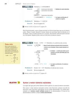 24 CAPÍTULO 1 Repaso previo al álgebra
Multiplica: 126.892 10.000352
Solución 6.89 2 posiciones decimales • Multiplica los valores absolutos.
3 0.00035 5 posiciones decimales
3445
2067
0.0024115 7 posiciones decimales
126.892 10.000352 5 20.0024115 • Los signos son diferentes. El
producto es negativo.
Problema 5 Multiplica: 125.442 13.82
Solución Revisa la página S2.
Intenta resolver el ejercicio 51, página 29.
Para dividir decimales, mueve el punto decimal en el divisor para hacer que sea un número
entero. Mueve el punto decimal el mismo número de posiciones hacia la derecha en el
dividendo. Coloca el punto decimal en el cociente, directamente arriba del punto decimal
en el dividendo. Después divide como en la división de números enteros.
Divide: 20.394 4 1.7. Redondea a la centésima más cercana.
Solución 1.7.q0.3.940 • Mueve el punto decimal una posición hacia la derecha en
el divisor y en el dividendo. Coloca el punto decimal en el
cociente.
0.231  0.23 • El símbolo  se utiliza para indicar que el
cociente es un valor aproximado que se ha
redondeado.
17.q03.940
23 4
54
251
30
217
13
20.394 4 1.7  20.23 • Los signos son diferentes. El cociente es
negativo.
Problema 6 Divide 1.32 4 0.27. Redondea a la décima más cercana.
Solución Revisa la página S2.
Intenta resolver el ejercicio 57, página 30.
OBJETIVO 3 Sumar y restar números racionales
Las reglas del signo para sumar números enteros aplican a la suma de números racionales.
Para sumar o restar números racionales escritos como fracciones, primero reescribe las
fracciones como fracciones equivalentes con un común denominador. Un común deno-
minador es el mínimo común múltiplo (mcm) de los denominadores. El mcm de los
denominadores también se llama común denominador.
EJEMPLO 5
†
EJEMPLO 6
†
Toma nota
Mover el punto decimal en el
numerador y el denominador es
lo mismo que multiplicar por el
mismo número el numerador y el
denominador. Para el problema de
la derecha, tenemos
20.394 4 1.7 5 2
0.394
1.7
5 2
0.394
1.7
# 10
10
5 2
3.94
17
.
 