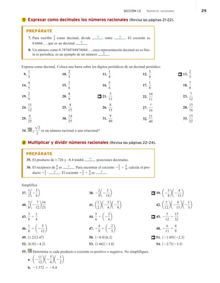 Expresar como decimales los números racionales (Revisa las páginas 21-22).
PREPÁRATE
7. Para escribir
2
3 como decimal, divide ? entre ? . El cociente es
0.6666... , que es un decimal ? .
8. Un número como 0.74744744474444... , cuya representación decimal no es fini-
ta ni periodica, es un ejemplo de un número ? .
Expresa como decimal. Coloca una barra sobre los dígitos periódicos de un decimal periódico.
9.
1
3
14.
4
5
19.
2
9
24.
11
12
29.
6
25
10.
2
3
15.
1
6
20.
8
9
25.
4
15
30.
14
25
11.
1
4
16.
5
6
21.
5
11
26.
8
15
31.
9
40
12.
3
4
17.
1
8
22.
10
11
27.
7
16
32.
21
40
13.
2
5
18.
7
8
23.
7
12
28.
15
16
33.
15
22
†
†
34. ¿
!2
2
es un número racional o uno irracional?
Multiplicar y dividir números racionales (Revisa las páginas 22–24).
PREPÁRATE
35. El producto de 1.726 y –8.4 tendrá ? posiciones decimales.
36. El recíproco de
4
9 es ? . Para encontrar el cociente 22
3 4 4
9, calcula el pro-
ducto 2
2
3
# ? . El cociente 22
3 4
4
9 es ? .
Simplifica.
37.
1
2
a2
3
4
b
40.
5
8
a2
7
12
b
16
25
43.
3
8
4
1
4
46.
1
8
4 a2
5
12
b
49. 11.22 13.472
52. 16.92 124.22
38. 2
2
9
a2
3
14
b
41. a
1
2
b a2
3
4
b a2
5
8
b
44.
5
6
4 a2
3
4
b
47. 2
4
9
4 a2
2
3
b
50. 120.82 16.22
53. 11.062 123.82
39. a2
3
8
b a2
4
15
b
42. a
5
12
b a2
8
15
b a2
1
3
b
45. 2
5
12
4
15
32
48. 2
6
11
4
4
9
51. 121.892 122.32
54. 122.72 123.52
†
†
†
55. Determina si cada producto o cociente es positivo o negativo. No simplifiques.
a. a2
11
12
b a2
5
4
b a2
1
2
b
b. 21.572 4 28.4
1
2
SECCIÓN 1.3 Números racionales 29
 