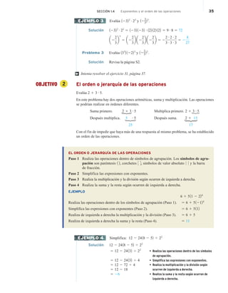 Evalúa 12322 # 23
y 12
2
3
23
.
Solución 12322 # 23
5 1232 1232 # 122 122 122 5 9 # 8 5 72
a2
2
3
b
3
5 a2
2
3
b a2
2
3
b a2
2
3
b 5 2
2 # 2 # 2
3 # 3 # 3
5 2
8
27
Problema 3 Evalúa 133
2 12223
y 12
2
5
22
.
Solución Revisa la página S2.
Intenta resolver el ejercicio 31, página 37.
OBJETIVO 2 El orden o jerarquía de las operaciones
Evalúa 2 1 3 # 5.
En este problema hay dos operaciones aritméticas, suma y multiplicación. Las operaciones
se podrían realizar en órdenes diferentes.
Suma primero. 2 1 3 # 5 Multiplica primero. 2 1 3 # 5
Después multiplica. 5 # 5 Después suma. 2 1 15
25 17
Con el fin de impedir que haya más de una respuesta al mismo problema, se ha establecido
un orden de las operaciones.
EL ORDEN O JERARQUÍA DE LAS OPERACIONES
Paso 1 Realiza las operaciones dentro de símbolos de agrupación. Los símbolos de agru-
pación son paréntesis 1 2, corchetes 3 4, símbolos de valor absoluto 0 0 y la barra
de fracción.
Paso 2 Simplifica las expresiones con exponentes.
Paso 3 Realiza la multiplicación y la división según ocurren de izquierda a derecha.
Paso 4 Realiza la suma y la resta según ocurren de izquierda a derecha.
EJEMPLO
6 1 511 2 224
Realiza las operaciones dentro de los símbolos de agrupación (Paso 1). 5 6 1 512124
Simplifica las expresiones con exponentes (Paso 2). 5 6 1 5112
Realiza de izquierda a derecha la multiplicación y la división (Paso 3). 5 6 1 5
Realiza de izquierda a derecha la suma y la resta (Paso 4). 5 11
Simplifica: 12 2 2418 2 52 4 22
Solución 12 2 2418 2 52 4 22
5 12 2 24132 4 22
• Realiza las operaciones dentro de los símbolos
de agrupación.
5 12 2 24132 4 4 • Simplifica las expresiones con exponentes.
5 12 2 72 4 4 • Realiza la multiplicación y la división según
ocurren de izquierda a derecha.
5 12 2 18
5 26 • Realiza la suma y la resta según ocurren de
izquierda a derecha.
EJEMPLO 3
†
H
H
H
H
EJEMPLO 4
SECCIÓN 1.4 Exponentes y el orden de las operaciones 35
 