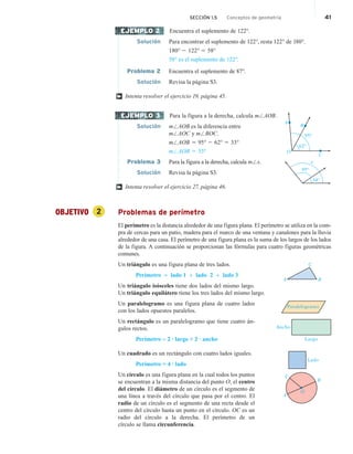 Encuentra el suplemento de 122°.
Solución Para encontrar el suplemento de 122°, resta 122° de 180°.
180° 2 122° 5 58°
58° es el suplemento de 122°.
Problema 2 Encuentra el suplemento de 87°.
Solución Revisa la página S3.
Intenta resolver el ejercicio 19, página 45.
Para la figura a la derecha, calcula m/AOB.
Solución m/AOB es la diferencia entre
m/AOC y m/BOC.
m/AOB 5 95° 2 62° 5 33°
m/AOB 5 33°
Problema 3 Para la figura a la derecha, calcula m/x.
Solución Revisa la página S3.
Intenta resolver el ejercicio 27, página 46.
OBJETIVO 2 Problemas de perímetro
El perímetro es la distancia alrededor de una figura plana. El perímetro se utiliza en la com-
pra de cercas para un patio, madera para el marco de una ventana y canalones para la lluvia
alrededor de una casa. El perímetro de una figura plana es la suma de los largos de los lados
de la figura. A continuación se proporcionan las fórmulas para cuatro figuras geométricas
comunes.
Un triángulo es una figura plana de tres lados.
Perímetro = lado 1 + lado 2 + lado 3
Un triángulo isósceles tiene dos lados del mismo largo.
Un triángulo equilátero tiene los tres lados del mismo largo.
Un paralelogramo es una figura plana de cuatro lados
con los lados opuestos paralelos.
Un rectángulo es un paralelogramo que tiene cuatro án-
gulos rectos.
Perímetro = 2 · largo + 2 · ancho
Un cuadrado es un rectángulo con cuatro lados iguales.
Perímetro = 4 · lado
Un círculo es una figura plana en la cual todos los puntos
se encuentran a la misma distancia del punto O, el centro
del círculo. El diámetro de un círculo es el segmento de
una línea a través del círculo que pasa por el centro. El
radio de un círculo es el segmento de una recta desde el
centro del círculo hasta un punto en el círculo. OC es un
radio del círculo a la derecha. El perímetro de un
círculo se llama circunferencia.
EJEMPLO 2
†
EJEMPLO 3
A
B
62º
95º
C
O
34º
95º
x
†
A B
C
Paralelogramo
Ancho
Largo
Lado
A
B
O
C
SECCIÓN 1.5 Conceptos de geometría 41
 