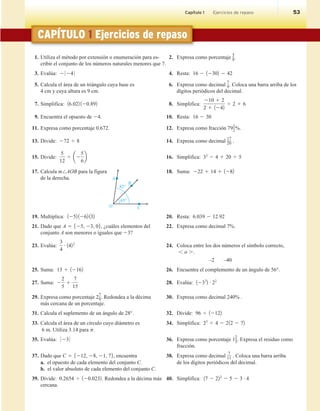 Chapter 6 Test 53
CAPÍTULO 1 Ejercicios de repaso
1. Utiliza el método por extensión o enumeración para es- 2. Expresa como porcentaje
5
8.
cribir el conjunto de los números naturales menores que 7.
3. Evalúa: 2 0 24 0 4. Resta: 16 2 12302 2 42
5. Calcula el área de un triángulo cuya base es 6. Expresa como decimal
7
9. Coloca una barra arriba de los
4 cm y cuya altura es 9 cm. dígitos periódicos del decimal.
7. Simplifica: 16.022 120.892 8. Simplifica:
210 1 2
2 1 1242
4 2 1 6
9. Encuentra el opuesto de 24. 10. Resta: 16 2 30
11. Expresa como porcentaje 0.672. 12. Expresa como fracción 79
1
2%.
13. Divide: 272 4 8 14. Expresa como decimal
17
20 .
15. Divide:
5
12
4 a2
5
6
b 16. Simplifica: 32
2 4 1 20 4 5
17. Calcula m/AOB para la figura 18. Suma: 222 1 14 1 1282
de la derecha.
19. Multiplica: 1252 1262 132 20. Resta: 6.039 2 12.92
21. Dado que A 5 525, 23, 06, ¿cuáles elementos del 22. Expresa como decimal 7%.
conjunto A son menores o iguales que 23?
23. Evalúa:
3
4
# 1422
24. Coloca entre los dos números el símbolo correcto,
, o ..
–2 –40
25. Suma: 13 1 12162 26. Encuentra el complemento de un ángulo de 56°.
27. Suma: 2
2
5
1
7
15
28. Evalúa: 1233
2 # 22
29. Expresa como porcentaje 2
7
9. Redondea a la décima 30. Expresa como decimal 240% .
más cercana de un porcentaje.
31. Calcula el suplemento de un ángulo de 28°. 32. Divide: 96 4 12122
33. Calcula el área de un círculo cuyo diámetro es 34. Simplifica: 23
4 4 2 212 2 72
6 m. Utiliza 3.14 para p.
35. Evalúa: 0 23 0 36. Expresa como porcentaje 1
2
3. Expresa el residuo como
fracción.
37. Dado que C 5 5212, 28, 21, 76, encuentra 38. Expresa como decimal
7
11 . Coloca una barra arriba
a. el opuesto de cada elemento del conjunto C. de los dígitos periódicos del decimal.
b. el valor absoluto de cada elemento del conjunto C.
39. Divide: 0.2654 4 120.0232. Redondea a la décima más 40. Simplifica: 17 2 222
2 5 2 3 # 4
cercana.
45°
82°
O C
A
B
Capítulo 1 Ejercicios de repaso 53
 