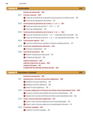 viii CONTENIDO
Examen de preparación 349
8.1 Factores comunes 350
1 Factorizar un monomio de un polinomio o factorización por un término común 350
2 Factorizar por agrupamiento de términos 351
8.2 Factorización de polinomios de la forma x2
1 bx 1 c 357
1 Factorizar trinomios de la forma x2
1 bx 1 c 357
2 Factorizar completamente 359
8.3 Factorización de polinomios de la forma ax2
1 bx 1 c 363
1 Factorizar trinomios de la forma ax2
1 bx 1 c utilizando factores de prueba 363
2 Factorizar trinomios de la forma ax2
1 bx 1 c por agrupamiento de términos 367
8.4 Factorización especial 372
1 Factorizar la diferencia de cuadrados y trinomios cuadrados perfectos 372
8.5 Factorizar completamente polinomios 378
1 Factorizar completamente 378
8.6 Solución de ecuaciones 381
1 Resolver ecuaciones por factorización 381
2 Problemas de aplicación 383
Capítulo 8 Resumen 389
Capítulo 8 Ejercicios de repaso 390
Capítulo 8 Examen 391
EJERCICIOS DE REPASO ACUMULATIVOS 392
Examen de preparación 395
9.1 Multiplicación y división de fracciones algebraicas 396
1 Simplificar fracciones algebraicas 396
2 Multiplicar fracciones algebraicas 398
3 Dividir fracciones algebraicas 399
9.2 Fracciones algebraicas en términos del mínimo común denominador (mcd) 405
1 Encontrar el mínimo común múltiplo (mcm) de dos o más polinomios 405
2 Expresar dos fracciones en términos del mínimo común denominador (mcd) 406
9.3 Suma y resta de fracciones algebraicas 410
1 Sumar y restar fracciones algebraicas con el mismo denominador 410
2 Sumar y restar fracciones algebraicas con denominadores diferentes 411
9.4 Fracciones complejas 418
1 Simplificar fracciones complejas 418
Capítulo 8 Factorización 349
Capítulo 9 Expresiones racionales 395
 