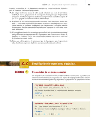 SECCIÓN 2.2 Simplificación de expresiones algebraicas 63
Resuelve los ejercicios 90 a 93. Después de cada ejercicio, evalúa la expresión algebraica
para un valor de la variable que proporcionas.
90. Un colegio profesional técnico le cobra a cada estudiante una cuota de actividades
de $100, la cual se agrega al costo de la colegiatura. Supongamos que T representa la
colegiatura. Escribe una expresión algebraica que represente la cuenta final después de
que se ha agregado la cuota de actividades del estudiante.
91. El profesor de una clase de sociología está calificando sobre una curva el primer exa-
men. La calificación registrada de cada examen se calcula al sumar 8 puntos a la califi-
cación obtenida en el examen. Supongamos que G representa la calificación obtenida
en un examen. Escribe una expresión algebraica que represente la calificación regis-
trada del examen.
92. El entrenador de basquetbol en una escuela secundaria debe ordenar chaquetas para el
equipo. El precio de una chaqueta es $34. Supongamos que N representa el número de
jugadores en el equipo. Escribe una expresión algebraica que represente el costo total
de las chaquetas para el equipo.
93. Tienes una sobrina quien es 16 años menor que tú. Supongamos que A representa tu
edad. Escribe una expresión algebraica que represente la edad de tu sobrina.
2.2 Simplificación de expresiones algebraicas
OBJETIVO 1 Propiedades de los números reales
Las propiedades de los números reales describen las formas en las cuales se pueden hacer
operaciones sobre números. Las siguientes son algunas de las propiedades de los números
reales descritas en forma algebraica y en palabras. Se proporciona un ejemplo de cada una.
PROPIEDAD CONMUTATIVA DE LA SUMA
Si a y b son números reales, entonces a 1 b 5 b 1 a.
Dos términos se pueden sumar en cualquier orden; la suma es la misma.
EJEMPLO
4 1 3 5 7 y 3 1 4 5 7
PROPIEDAD CONMUTATIVA DE LA MULTIPLICACIÓN
Si a y b son números reales, entonces a # b 5 b # a.
Dos factores se pueden multiplicar en cualquier orden; el producto es el mismo.
EJEMPLO
152 1222 5 210 y 1222 152 5 210
 