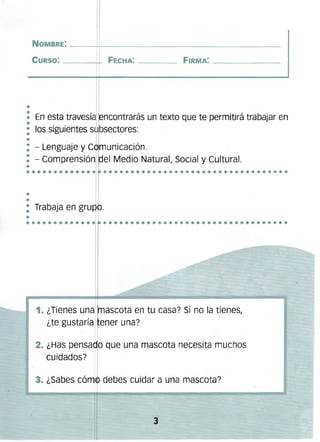 NOMBRE: -----T------------------------------------­
CURSO: ______~ FECHA: ________ FIRMA: _ __ _ _ __
,

En esta travesía f ncontraráS un texto que te permitirá trabajar en
los siguientes s bsectores:
.

/

.

./

- LenguaJe y C 1 unlcaClon. 

,m
'
- comprensión ~el Medio Natural, Social y Cultural. 

•••••••••••••••••••••••••••••••••••••••••••••

•
•

: Trabaja en gru b.

•
•••••••••••••••••••••••••••••••••••••••••••••••

1. ¿Tienes una ascota en tu casa? Si no la tienes,
¿te gUstaría,fener una?
2. ¿Has pensado que una mascota necesita muchos
cuidados?
3. ¿Sabes cóm4'> debes cuidar a una mascota?

3


 