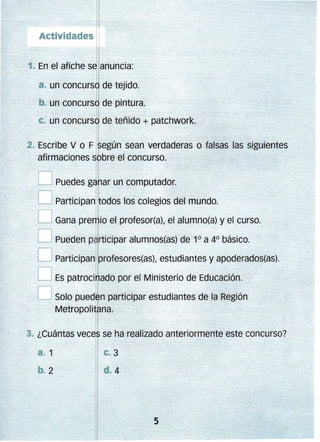 Actividades

1. En el afiche s ¡.anuncia:

a. un concurso de tejido.

.

I

b. un concurso de pintura.

¡~';<;: " ~ ; :"Yd"~,c,·; ;

.. ,:",:;,>.•»,'...._ .•

"-~"""-""-.~"""":: _.'

un

concurs~ de teñido + patchwork.

Escribe V o F según sean verdaderas o falsas las siguientes
afirmaciones r bre el' concurso. 


D Puedes ganar un computador. 

O Participan t odos los colegios del mundo.
D Gana pre io el profesor(a), el alumno(a) y el curso.

D Pueden p rticipar alumnos(as) de 1° a 4° básico.
D Participan profesores(as), estudiantes y apoderados(as).
D Es patroci ado por el Ministerio de Educación.

D Solo pue,n participar estudiantes de la Región
Metropolitana.
3. ¿Cuántas veces se ha realizado anteriormente este concurso?

 