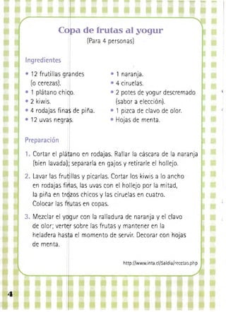 a de frutas al Y9gur
(Para 4 personas)

Ingredientes
• 	12 frutillas gran des
(o cerezas). I
• 1 plá ta no ch iCjo.

• 2 kiwis.
I
• 4 rodajas fi na$ de pi ña.
• 12 uvas negr~~. 	

• 1 naranja. 

• 4 ciruelas. 

• 2 potes de yogur descremado
(sabor a elección).
• 1 pizca de clavo de olor.
Hojas de menta.

Preparación

1. 	Cortar el plá~ano en rodajas. Rallar la cáscara de la naranja
(bien lavada) separarla en gajos y retirarle el hollejo.
2. 	Lavar las fru ~l las y picarlas. Cortar los kiwis a lo ancho
en rodajas firllas, las uvas con el hollejo por la mitad ,
la piña en tr9zos chicos y las ciruelas en cuatro.
. Colocar las fnutas en copas.

y~gur

3. Mezclar el
con la ralladura de naranja y el clavo
de olor; verter sobre las frutas y mantener en la
heladera ha~ia el momento de servir. Decorar con hojas
de menta.
http://www.inta.cl/5a Idia/recetas.ph p

4

 