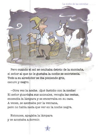 La noche de las estrellas

,1
I

Pero cuando sol se ocultaba detrás de la montaña,
el señor al que h o le gustaba la noche se entristecía.
Todo a su alred dar se iba poniendo gris,
oscuro y negro. :
-Otra vez la ·oche. ¡Qué fastidio con la noche!
El señor guardl ba sus animales, recogía las cestas,
encendía la lruxtbara y se encerraba en su casa.
A veces, se asowaba por la ventana,
I
pero no había :Q da que ver en la noche negra.
I

Entonces,ap~abalalárnpara
1

.

y se acostaba a tiorrrnr.
1

 