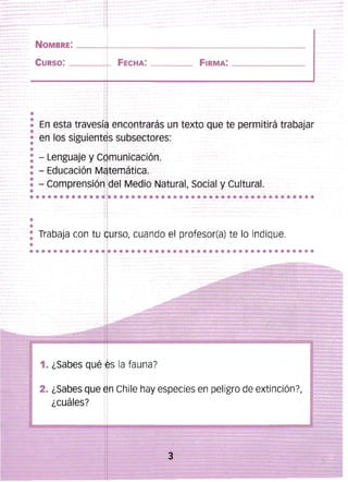 1
NOMBRE: ____-+,____________________________________
CURSO:

-------t

FECHA: ------- FIRMA: _ _ _ _ _ __

1:

En esta travesf. encontrarás un texto que te permitirá trabajar
en los SigUiente,s subsectores:
~
1
- Lenguaje y C ,municación. 

- Educación M ,temática. 

- Comprensión del Medio Natural, Social y Cultural. 

~'

........... .................................... 

•
•

I

: Trabaja con tu urso, cuando el profesor(a) te lo indique.
I

•

············ l

••••••••••••••••••••••••••••••••••

I

1. ¿Sabes qué ~ s la fauna?

2. ¿Sabes que ,n Chile hay especies en peligro de extinción?,
¿cuáles?

3


 