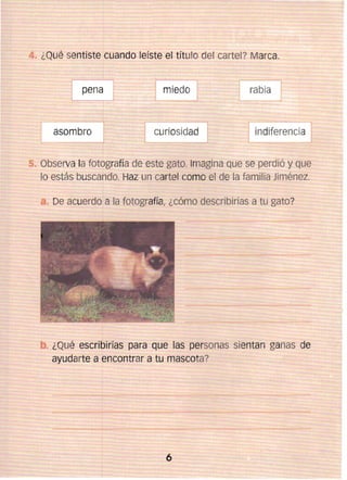 ¿Qué sentiste cuando leíste el título del cartel? Marca.
pena

asombro ]

miedo

rabia

curiosidad 


Observa la fotografía de este gato. Imagina que se perdió y que
lo estás buscando. Haz un cartel como el de la familia Jiménez.
De acuerdo a la fotografía, ¿cómo describirías a tu gato?

¿Qué escribirías para que las personas sientan ganas de
ayudarte a encontrar a tu mascota?

6


 