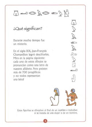 ¿Qué sígníHcan? 

Durante mucho tiempo fue
un misterio.
En el siglo XIX, Jean-Franc;ois
ChampoIlion logró descifrarlos.
Mira en la página siguiente:
cada uno de estos dibujos se
pronuncian como una letra de
nuestro alfabeto. Pero ¡existen
más de 700 jeroglíficos
y no todos representan
una letra!

Estas figuritas se dibujaban al final de un nombre e indicaban
si se trataba de una mujer o de un hombre.

 